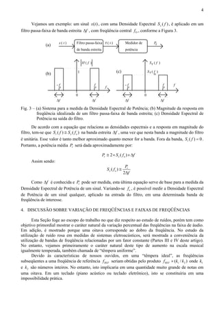 4 
Vejamos um exemplo: um sinal x(t) , com uma Densidade Espectral ( ) x S f , é aplicado em um 
filtro passa-faixa de banda estreita Δf , com freqüência central O f , conforme a Figura 3. 
r ( t ) r 
(a) x ( t ) P 
- fo 
Δf 
fo 
Δf 
H ( f ) 
1 
0 
- fo 
Δf 
fo f 
Δf 
S ( f ) 
Sx ( fo ) 
f 
Filtro passa-faixa 
de banda estreita 
Medidor de 
potência 
(b) (c) 
0 
r 
Fig. 3 – (a) Sistema para a medida da Densidade Espectral de Potência; (b) Magnitude da resposta em 
freqüência idealizada de um filtro passa-faixa de banda estreita; (c) Densidade Espectral de 
Potência na saída do filtro. 
De acordo com a equação que relaciona as densidades espectrais e a resposta em magnitude do 
filtro, tem-se que ( ) ( ) r x o S f ≅ S f na banda estreita Δf , uma vez que nesta banda a magnitude do filtro 
é unitária. Esse valor é tanto melhor aproximado quanto menor for a banda. Fora da banda, ( ) 0 r S f = . 
Portanto, a potência média r P será dada aproximadamente por: 
2 ( ) r x o P ≅ × S f ×Δf 
Assim sendo: 
S f P 
( ) 
2 
r 
x o 
f 
≅ 
Δ 
Como Δf é conhecida e r P pode ser medida, esta última equação serve de base para a medida da 
Densidade Espectral de Potência de um sinal. Variando-se o f , é possível medir a Densidade Espectral 
de Potência de um sinal qualquer, aplicado na entrada do filtro, em uma determinada banda de 
freqüência de interesse. 
4. DISCUSSÃO SOBRE VARIAÇÃO DE FREQÜÊNCIAS E FAIXAS DE FREQÜÊNCIAS 
Esta Seção foge ao escopo do trabalho no que diz respeito ao estudo de ruídos, porém tem como 
objetivo primordial mostrar o caráter natural da variação percentual das freqüências na faixa de áudio. 
Em adição, é mostrado porque uma oitava corresponde ao dobro da freqüência. No estudo da 
utilização de ruído rosa em medidas de sistemas eletroacústicos, será mostrada a conveniência da 
utilização de bandas de freqüência relacionadas por um fator constante (Partes III e IV deste artigo). 
No entanto, vejamos primeiramente o caráter natural deste tipo de aumento na escala musical 
igualmente temperada, também chamada de “têmpera uniforme”. 
Devido às características de nossos ouvidos, em uma “têmpera ideal”, as freqüências 
subseqüentes a uma freqüência de referência REF f seriam obtidas pelo produto 1 2 ( / ) REF f × k k onde 1 k 
e 2 k são números inteiros. No entanto, isto implicaria em uma quantidade muito grande de notas em 
uma oitava. Em um teclado (piano acústico ou teclado eletrônico), isto se constituiria em uma 
impossibilidade prática. 
 