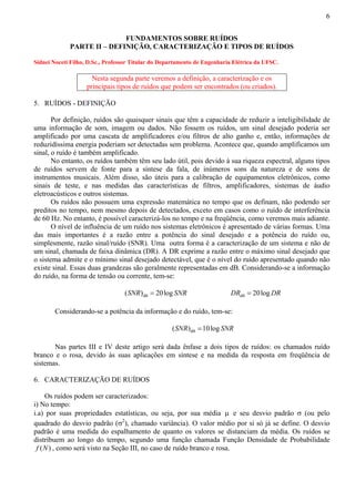 6 
FUNDAMENTOS SOBRE RUÍDOS 
PARTE II – DEFINIÇÃO, CARACTERIZAÇÃO E TIPOS DE RUÍDOS 
Sidnei Noceti Filho, D.Sc., Professor Titular do Departamento de Engenharia Elétrica da UFSC. 
Nesta segunda parte veremos a definição, a caracterização e os 
principais tipos de ruídos que podem ser encontrados (ou criados). 
5. RUÍDOS - DEFINIÇÃO 
Por definição, ruídos são quaisquer sinais que têm a capacidade de reduzir a inteligibilidade de 
uma informação de som, imagem ou dados. Não fossem os ruídos, um sinal desejado poderia ser 
amplificado por uma cascata de amplificadores e/ou filtros de alto ganho e, então, informações de 
reduzidíssima energia poderiam ser detectadas sem problema. Acontece que, quando amplificamos um 
sinal, o ruído é também amplificado. 
No entanto, os ruídos também têm seu lado útil, pois devido à sua riqueza espectral, alguns tipos 
de ruídos servem de fonte para a síntese da fala, de inúmeros sons da natureza e de sons de 
instrumentos musicais. Além disso, são úteis para a calibração de equipamentos eletrônicos, como 
sinais de teste, e nas medidas das características de filtros, amplificadores, sistemas de áudio 
eletroacústicos e outros sistemas. 
Os ruídos não possuem uma expressão matemática no tempo que os definam, não podendo ser 
preditos no tempo, nem mesmo depois de detectados, exceto em casos como o ruído de interferência 
de 60 Hz. No entanto, é possível caracterizá-los no tempo e na freqüência, como veremos mais adiante. 
O nível de influência de um ruído nos sistemas eletrônicos é apresentado de várias formas. Uma 
das mais importantes é a razão entre a potência do sinal desejado e a potência do ruído ou, 
simplesmente, razão sinal/ruído (SNR). Uma outra forma é a caracterização de um sistema e não de 
um sinal, chamada de faixa dinâmica (DR). A DR exprime a razão entre o máximo sinal desejado que 
o sistema admite e o mínimo sinal desejado detectável, que é o nível do ruído apresentado quando não 
existe sinal. Essas duas grandezas são geralmente representadas em dB. Considerando-se a informação 
do ruído, na forma de tensão ou corrente, tem-se: 
(SNR)dB = 20log SNR dB DR = 20log DR 
Considerando-se a potência da informação e do ruído, tem-se: 
dB (SNR) =10log SNR 
Nas partes III e IV deste artigo será dada ênfase a dois tipos de ruídos: os chamados ruído 
branco e o rosa, devido às suas aplicações em síntese e na medida da resposta em freqüência de 
sistemas. 
6. CARACTERIZAÇÃO DE RUÍDOS 
Os ruídos podem ser caracterizados: 
i) No tempo: 
i.a) por suas propriedades estatísticas, ou seja, por sua média μ e seu desvio padrão σ (ou pelo 
quadrado do desvio padrão (σ2), chamado variância). O valor médio por si só já se define. O desvio 
padrão é uma medida do espalhamento de quanto os valores se distanciam da média. Os ruídos se 
distribuem ao longo do tempo, segundo uma função chamada Função Densidade de Probabilidade 
f (N) , como será visto na Seção III, no caso de ruído branco e rosa. 
 