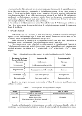 7 
i.b) por uma função ( ) x R τ , chamada função autocorrelação, que é uma medida da regularidade de uma 
função. Mais especificamente, é uma medida da similaridade de um sinal e de sua versão atrasada no 
tempo. A função autocorrelação, algumas vezes, é usada para diferenciar uma informação desejada 
(som, imagem ou dados) de um ruído. Por exemplo, a amostra de um sinal de fala ou imagem é 
grandemente correlacionada com uma amostra anterior. Como isto não acontece com os ruídos, essa 
característica é geralmente usada para tentar eliminá-los. A transformada de Fourier da função 
autocorrelação é a Função Densidade Espectral de Potência. 
ii) No domínio da freqüência através da função Densidade Espectral de Potência ( ) x S ω (definida na 
Parte I deste artigo), a qual descreve a distribuição de potência do ruído por unidade de banda como 
função da freqüência. 
7. TIPOS DE RUÍDOS 
Neste estudo, que não é exaustivo, o ruído de quantização, inerente às conversões analógico-digitais, 
não será considerado por fugir ao escopo deste trabalho. Além disso, nos dias atuais, ele não 
se constitui em um sério problema para a maioria das aplicações. 
Vários são os tipos de ruídos e várias são as formas de classificá-los. Aqui, serão classificados de 
duas formas: quanto à sua Densidade Espectral de Potência e quanto à sua origem. 
Primeiramente, como mostra a Tabela 1, os ruídos, quanto à forma da Densidade Espectral de 
Potência, ou conforme a energia se distribui no espectro, podem ser classificados em 5 grandes grupos: 
amplitude constante, proporcional a 1/ f , proporcional a 1/ f 2 , proporcional a 1/ f 2,7 e forma 
irregular. 
Tabela 1 – Classificação dos ruídos quanto à forma da Densidade Espectral de Potência 
Forma da Densidade 
Nome genérico Exemplo de ruído 
Espectral de Potência 
Constante Ruído branco Térmico 
Proporcional a 1 
f 
Ruído rosa ou ruído colorido 
Flicker 
1 
f 
Proporcional a 2 
Ruído marrom ou ruído vermelho 
Popcorn 
1 
f 
Proporcional a 2,7 
Sem nome genérico 
Ruído galáctico 
Forma irregular Sem nome genérico Ruído atmosférico 
Quanto à sua origem, os ruídos, como mostra a Tabela 2, podem ser classificados como 
artificiais ou naturais. 
Tabela 2 – Classificação dos ruídos quanto a sua origem 
Origem Tipos de ruídos Tipos de sinais 
Artificiais Ruídos de interferência Aleatórios ou determinísticos 
Ruído galáctico 
Naturais 
Ruído atmosférico 
Ruídos inerentes a elementos passivos e 
ativos 
Aleatórios 
Os ruídos artificiais, aqueles involuntariamente provocados pelo homem, chamados ruídos de 
interferência ou, simplesmente, interferência, resultam de uma interação não desejada entre o mundo 
 