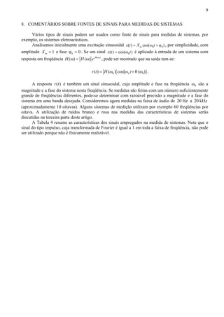 9 
8. COMENTÁRIOS SOBRE FONTES DE SINAIS PARA MEDIDAS DE SISTEMAS 
Vários tipos de sinais podem ser usados como fonte de sinais para medidas de sistemas, por 
exemplo, os sistemas eletroacústicos. 
Analisemos inicialmente uma excitação sinusoidal x(t) = Xm cos(ω0t + ϕ0) , por simplicidade, com 
amplitude 1 m X = e fase 0 ϕ = 0 . Se um sinal 0 x(t) = cos(ω t) é aplicado à entrada de um sistema com 
resposta em freqüência H(ω) = H(ω) e jθ(ω) , pode ser mostrado que na saída tem-se: 
0 0 0 r(t) = H(ω ) cos[ω t+ θ (ω )]. 
A resposta r(t) é também um sinal sinusoidal, cuja amplitude e fase na freqüência 0 ω são a 
magnitude e a fase do sistema nesta freqüência. Se medidas são feitas com um número suficientemente 
grande de freqüências diferentes, pode-se determinar com razoável precisão a magnitude e a fase do 
sistema em uma banda desejada. Consideremos agora medidas na faixa de áudio de 20 Hz a 20 kHz 
(aproximadamente 10 oitavas). Alguns sistemas de medição utilizam por exemplo 60 freqüências por 
oitava. A utilização de ruídos branco e rosa nas medidas das características de sistemas serão 
discutidas na terceira parte deste artigo. 
A Tabela 4 resume as características dos sinais empregados na medida de sistemas. Note que o 
sinal do tipo impulso, cuja transformada de Fourier é igual a 1 em toda a faixa de freqüência, não pode 
ser utilizado porque não é fisicamente realizável. 
 