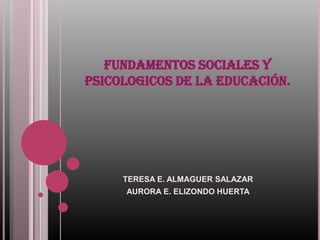 FUNDAMENTOS SOCIALES Y
PSICOLOGICOS DE LA EDUCACIÓN.




     TERESA E. ALMAGUER SALAZAR
     AURORA E. ELIZONDO HUERTA
 