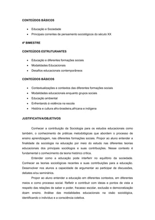 CONTEÚDOS BÁSICOS
 Educação e Sociedade
 Principais correntes de pensamento sociológicos do século XX
4º BIMESTRE
CONTEÚDOS ESTRUTURANTES
 Educação e diferentes formações sociais
 Modalidades Educacionais
 Desafios educacionais contemporâneos
CONTEÚDOS BÁSICOS
 Contextualizações e contextos das diferentes formações sociais
 Modalidades educacionais enquanto grupos sociais
 Educação ambiental
 Enfrentando à violência na escola
 História e cultura afro-brasileira,africana e indígena
JUSTIFICATIVA/OBJETIVOS
Conhecer a contribuição da Sociologia para os estudos educacionais como
também, o conhecimento de práticas metodológicas que abordem o processo de
ensino aprendizagem, nas diferentes formações sociais. Propor ao aluno entender a
finalidade da sociologia na educação por meio do estudo nas diferentes teorias
educacionais dos principais sociólogos e suas contribuições. Nesse contexto é
fundamental o conhecimento da teoria histórico crítica.
Entender como a educação pode interferir no equilíbrio da sociedade.
Conhecer as teorias sociológicas recentes e suas contribuições para a educação.
Desenvolver nos alunos a capacidade de argumentar ao participar de discussões,
debates e/ou seminários.
Propor ao aluno entender a educação em diferentes contextos, em diferentes
meios e como processo social. Refletir e contribuir com ideias e pontos de vista a
respeito das relações de saber e poder, fracasso escolar, exclusão e democratização
doam ensino. Análise das modalidades educacionais na visão sociológica,
identificando o indivíduo e a consciência coletiva.
 