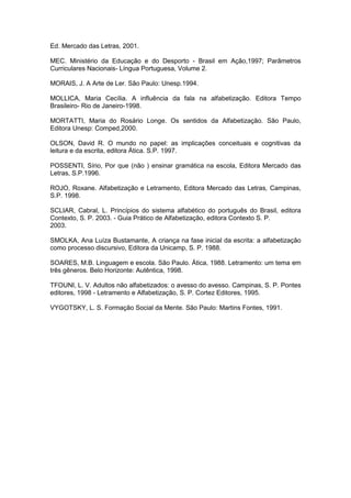Ed. Mercado das Letras, 2001.
MEC. Ministério da Educação e do Desporto - Brasil em Ação,1997; Parâmetros
Curriculares Nacionais- Língua Portuguesa, Volume 2.
MORAIS, J. A Arte de Ler. São Paulo: Unesp.1994.
MOLLICA, Maria Cecília. A influência da fala na alfabetização. Editora Tempo
Brasileiro- Rio de Janeiro-1998.
MORTATTI, Maria do Rosário Longe. Os sentidos da Alfabetização. São Paulo,
Editora Unesp: Comped,2000.
OLSON, David R. O mundo no papel: as implicações conceituais e cognitivas da
leitura e da escrita, editora Ática. S.P. 1997.
POSSENTI, Sírio, Por que (não ) ensinar gramática na escola, Editora Mercado das
Letras, S.P.1996.
ROJO, Roxane. Alfabetização e Letramento, Editora Mercado das Letras, Campinas,
S.P. 1998.
SCLIAR, Cabral, L. Princípios do sistema alfabético do português do Brasil, editora
Contexto, S. P. 2003. - Guia Prático de Alfabetização, editora Contexto S. P.
2003.
SMOLKA, Ana Luíza Bustamante, A criança na fase inicial da escrita: a alfabetização
como processo discursivo, Editora da Unicamp, S. P. 1988.
SOARES, M.B. Linguagem e escola. São Paulo. Ática, 1988. Letramento: um tema em
três gêneros. Belo Horizonte: Autêntica, 1998.
TFOUNI, L. V. Adultos não alfabetizados: o avesso do avesso. Campinas, S. P. Pontes
editores, 1998 - Letramento e Alfabetização, S. P. Cortez Editores, 1995.
VYGOTSKY, L. S. Formação Social da Mente. São Paulo: Martins Fontes, 1991.
 