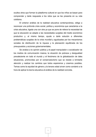 7
ocultos otros que forman la plataforma cultural en que los niños se basan para
comprender y darle respuesta a los retos que se les presenta en su vida
cotidiana.
El anterior análisis de la realidad educativa contemporánea, obliga a
reconocer una profunda crisis social, política y económica que caracteriza a la
crisis educativa, ligada una con otra ya que se pone de relieve la necesidad de
que la educación se adapte a las necesidades surgidas del medio económico
productivo y, al mismo tiempo, ayude a darle solución a diferentes
problemáticas surgidas de la crisis mundial y agudizadas por los mecanismos
sociales de distribución de la riqueza y la planeación equilibrada de los
presupuestos y acciones gubernamentales.
Se analiza a la opinión pública y el papel manipulador o socializador de
los medios de comunicación masiva, la situación de pobreza y desigualdad
prevaleciente en todo el mundo y el fenómeno de la globalización de tales
situaciones, promovidas por el conservadurismo que se resiste a brindarle
atención y realizar los cambios que todos esperamos y creemos posibles.
Temas como la equidad de género y la tercera edad sirven como corolario a la
hora de aplicar la teoría educativa al análisis de la realidad concreta.
 