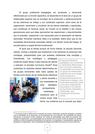 97
El grupo profesional pedagógico así constituido y claramente
diferenciado por su función específica, se desarrolla en el seno de un grupo de
intelectuales expertos que se encargan de la producción y perfeccionamiento
de las dinámicas de trabajo y sus contenidos explícitos, tanto como de la
organización, transmisión y circulación de los bienes materiales y espirituales,
que constituyen la herencia social. Su función es la habilitar a las nuevas
generaciones para que éstas aprovechen las experiencias y descubrimientos
que le preceden, preparando a los educandos para el desempeño de labores
esenciales, formando miembros útiles a la sociedad. Sobra decir que en las
sociedades técnicamente avanzadas debido a la división social del trabajo, la
escuela ejerce un papel del todo fundamental.
Al igual que la familia aunque de forma distinta, la escuela transmite
valores, normas y actitudes que transforman a los individuos en personas más
complejas, preparándolos para una sociedad ciertamente más compleja y
diversificada. Los sociólogos y pedagogos
modernos suelen llamar a este conjunto de valores
y actitudes no formales Curriculum Oculto54
Esos
contenidos no explícitos estarán determinados por
los grupos dominantes tanto fuera (padres de
familia) como dentro de las instituciones (directivos
y planta docente) y
sus necesidades de
corte ideológico,
principalmente
haciéndose
necesarios para el
control social. Este
hecho nos evidencia que la escuela que elijan
54
Currículum oculto se define como el conjunto de normas, costumbres, creencias, lenguajes y símbolos
que se manifiestan en la estructura y el funcionamiento de una institución. Sin pretenderlo de manera
reconocida, el currículum oculto constituye una fuente de aprendizajes para todas las personas que
integran la organización. Los aprendizajes que se derivan del currículum oculto se realizan de manera
osmótica, sin que se expliciten formalmente ni la intención ni el mecanismo o procedimiento cognitivo de
apropiación de significados. http://mariaisabelmirp.blogspot.com/2006/10/qu-es-el-currculum-oculto.html
El grupo profesional
pedagógico así constituido
y claramente diferenciado
por su función específica,
se desarrolla en el seno de
un grupo de intelectuales
expertos que se encargan
de la producción y
perfeccionamiento de las
dinámicas de trabajo y sus
contenidos explícitos, tanto
como de la organización,
transmisión y circulación
de los bienes materiales y
espirituales, que
constituyen la herencia
social.
 