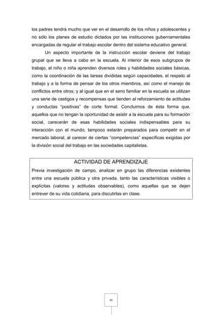 98
los padres tendrá mucho que ver en el desarrollo de los niños y adolescentes y
no sólo los planes de estudio dictados por las instituciones gubernamentales
encargadas de regular el trabajo escolar dentro del sistema educativo general.
Un aspecto importante de la instrucción escolar deviene del trabajo
grupal que se lleva a cabo en la escuela. Al interior de esos subgrupos de
trabajo, el niño o niña aprenden diversos roles y habilidades sociales básicas,
como la coordinación de las tareas divididas según capacidades, el respeto al
trabajo y a la forma de pensar de los otros miembros, así como el manejo de
conflictos entre otros; y al igual que en el seno familiar en la escuela se utilizan
una serie de castigos y recompensas que tienden al reforzamiento de actitudes
y conductas “positivas” de corte formal. Concluimos de ésta forma que,
aquellos que no tengan la oportunidad de asistir a la escuela para su formación
social, carecerán de esas habilidades sociales indispensables para su
interacción con el mundo; tampoco estarán preparados para competir en el
mercado laboral, al carecer de ciertas “competencias” específicas exigidas por
la división social del trabajo en las sociedades capitalistas.
ACTIVIDAD DE APRENDIZAJE
Previa investigación de campo, analizar en grupo las diferencias existentes
entre una escuela pública y otra privada, tanto las características visibles o
explícitas (valores y actitudes observables), como aquellas que se dejen
entrever de su vida cotidiana, para discutirlas en clase.
 