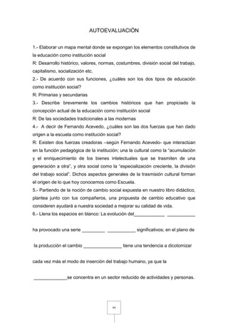 99
AUTOEVALUACIÓN
1.- Elaborar un mapa mental donde se expongan los elementos constitutivos de
la educación como institución social
R: Desarrollo histórico, valores, normas, costumbres, división social del trabajo,
capitalismo, socialización etc.
2.- De acuerdo con sus funciones, ¿cuáles son los dos tipos de educación
como institución social?
R: Primarias y secundarias
3.- Describe brevemente los cambios históricos que han propiciado la
concepción actual de la educación como institución social
R: De las sociedades tradicionales a las modernas
4.- A decir de Fernando Acevedo, ¿cuáles son las dos fuerzas que han dado
origen a la escuela como institución social?
R: Existen dos fuerzas creadoras –según Fernando Acevedo- que interactúan
en la función pedagógica de la institución; una la cultural como la “acumulación
y el enriquecimiento de los bienes intelectuales que se trasmiten de una
generación a otra”, y otra social como la “especialización creciente, la división
del trabajo social”. Dichos aspectos generales de la trasmisión cultural forman
el origen de lo que hoy conocemos como Escuela.
5.- Partiendo de la noción de cambio social expuesta en nuestro libro didáctico,
plantea junto con tus compañeros, una propuesta de cambio educativo que
consideren ayudará a nuestra sociedad a mejorar su calidad de vida.
6.- Llena los espacios en blanco: La evolución del____________ ___________
ha provocado una serie _________ ___________ significativos; en el plano de
la producción el cambio _______________ tiene una tendencia a dicotomizar
cada vez más el modo de inserción del trabajo humano, ya que la
_____________se concentra en un sector reducido de actividades y personas.
 
