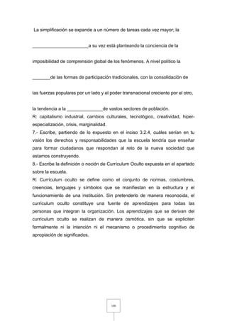 100
La simplificación se expande a un número de tareas cada vez mayor; la
______________________a su vez está planteando la conciencia de la
imposibilidad de comprensión global de los fenómenos. A nivel político la
_______de las formas de participación tradicionales, con la consolidación de
las fuerzas populares por un lado y el poder transnacional creciente por el otro,
la tendencia a la ______________de vastos sectores de población.
R: capitalismo industrial, cambios culturales, tecnológico, creatividad, hiper-
especialización, crisis, marginalidad.
7.- Escribe, partiendo de lo expuesto en el inciso 3.2.4, cuáles serían en tu
visión los derechos y responsabilidades que la escuela tendría que enseñar
para formar ciudadanos que respondan al reto de la nueva sociedad que
estamos construyendo.
8.- Escribe la definición o noción de Currículum Oculto expuesta en el apartado
sobre la escuela.
R: Currículum oculto se define como el conjunto de normas, costumbres,
creencias, lenguajes y símbolos que se manifiestan en la estructura y el
funcionamiento de una institución. Sin pretenderlo de manera reconocida, el
currículum oculto constituye una fuente de aprendizajes para todas las
personas que integran la organización. Los aprendizajes que se derivan del
currículum oculto se realizan de manera osmótica, sin que se expliciten
formalmente ni la intención ni el mecanismo o procedimiento cognitivo de
apropiación de significados.
 