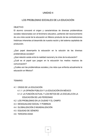 101
UNIDAD 4
LOS PROBLEMAS SOCIALES DE LA EDUCACIÓN
OBJETIVO
El alumno conocerá el origen y características de diversas problemáticas
sociales relacionadas con el fenómeno educativo, partiendo del reconocimiento
de una crisis social de la educación en México producto de las contradicciones
históricas inherentes al desarrollo de nuestra nación y del sistema capitalista de
producción.
¿Qué papel desempeña la educación en la solución de las diversas
problemáticas sociales?
¿Qué relación existe entre la realidad nacional y la crisis de la educación?
¿Cuál es el papel que juegan en la educación los medios masivos de
comunicación?
¿Cuáles son las problemáticas sociales y los retos que enfrenta actualmente la
educación en México?
TEMARIO
4.1 CRISIS DE LA EDUCACIÓN
4.1.1 LA OPINIÓN PÚBLICA Y LA EDUCACIÓN EN MÉXICO
4.1.2 LA FUNCIÓN ACTUAL Y LOS RETOS DE LA ESCUELA EN LA
EDUCACIÓN DE LAS PERSONAS
4.2 LOS PROBLEMAS EN LA CIUDAD Y EL CAMPO
4.3 DESIGUALDAD SOCIAL Y POBREZA
4.4 GLOBALIZACIÓN O MUNDIALIZACIÓN
4.5 EQUIDAD DE GÉNERO
4.6 TERCERA EDAD
 