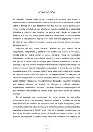 103
INTRODUCCIÓN
La reflexión presente sobre el ser humano y la sociedad que somos y
queremos ser, el debate cotidiano sobre el futuro de la cultura mestiza, la idea
sobre el México en el que deseamos vivir, hoy más que nunca permanecen
vivas, y de la seriedad con que afrontemos nuestra realidad, de la capacidad
individual y colectiva para imaginar un México mejor donde se respete el
derecho a la vida con justicia social, libertad y democracia, un México donde
cuidemos la naturaleza que nos vio nacer y nos alimenta, dependerá el salir de
la crisis en que estamos inmersos, nuestra sobrevivencia como individuos,
familias y nación.
Construir así una nueva sociedad requiere en gran medida de la
imaginación, compromiso y capacidad del pueblo para educar e investigar,
siendo este un hecho común a todos, cotidiano, reflejo de realidades
individuales, familiares, comunitarias, derecho y responsabilidad compartida
con grupos e instituciones educativas, pero también económicas, políticas y
sociales. Y es este proceso histórico de transmisión y regeneración cultural, de
crisis de nuestro sistema organización productiva, el momento para que las
escuelas desempeñen un papel protagónico y nodal tanto en la transformación
de nuestra planta productiva, como en la responsabilidad de asegurar un
desarrollo integral del ser humano, conocer y brindar soluciones reales a las
problemáticas y necesidades más apremiantes del pueblo, esfuerzo y principios
que estarán siempre por encima de intereses y políticas oligarcas,
imperialistas, monopólicas, sectarias o privadas. Pasemos a la descripción de
los elementos involucrados en nuestra crisis, que sobre decirlo es también
mundial.
En el apartado uno revisaremos de forma general los elementos
involucrados en la crisis educativa, poniendo énfasis en el hecho de que la
crisis educativa es producto de una crisis social de mayor envergadura, pues
involucra básicamente a la economía y la política nacionales. En los siguientes
capítulos revisaremos la función y los retos de la escuela, precisamente, en
función de la crisis y de la necesidad de transformar nuestro entorno social
(función socializadora y cambio social); tanto los problemas del campo y la
 