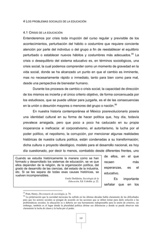 105
4 LOS PROBLEMAS SOCIALES DE LA EDUCACIÓN
4.1 CRISIS DE LA EDUCACIÓN
Entenderemos por crisis toda irrupción del curso regular y previsible de los
acontecimientos, perturbación del hábito o costumbre que requiere conciente
atención por parte del individuo o del grupo a fin de reestablecer el equilibrio
perturbado o establecer nuevos hábitos y costumbres más adecuados.55
La
crisis o desequilibrio del sistema educativo es, en términos sociológicos, una
crisis social, la cual podemos comprender como un momento de gravedad en la
vida social, donde se ha alcanzado un punto en que el cambio es inminente,
mas no necesariamente rápido o inmediato, tanto para bien como para mal,
desde una perspectiva de bienestar humano.
Durante los procesos de cambio o crisis social, la capacidad de dirección
de los mismos es incierta y el único criterio objetivo, de forma concensuada por
los estudiosos, que se puede utilizar para juzgarla, es el de las consecuencias
en la unión o desunión mayores o menores del grupo o nación.56
En nuestra historia contemporánea el México posrevolucionario poseía
una identidad cultural en su forma de hacer política que, hoy día, todavía
prevalece arraigada, pero que poco a poco ha caducado en su propia
inoperancia e ineficacia: el corporativismo, el autoritarismo, la lucha por el
poder político, el nepotismo, la corrupción, por mencionar algunas realidades
históricas de nuestra cultura política, están condenadas a su transformación;
dicha cultura o proyecto ideológico, modelo para el desarrollo nacional, es hoy
día cuestionado, por decir lo menos, combatido desde diferentes frentes, uno
de ellos, en el que
recaen más
esperanzas, es el
educativo.
Es importante
señalar que en los
55
Pratt, Henry, Diccionario de sociología, p. 74.
56
La polarización que la sociedad mexicana ha sufrido en las últimas décadas habla claramente de las dificultades
para que los actores sociales se pongan de acuerdo en las acciones que se deben tomar para darle solución a las
problemáticas sociales; la educación es o debería ser una herramienta indispensable para la unión de criterios, sin
embargo, también es el lugar donde la pluralidad política dirime sus diferencias y donde se puede observar más
claramente la lucha de clases y la lucha por el poder.
Cuando se estudia históricamente la manera como se han
formado y desarrollado los sistemas de educación, se ve que
ellos dependen de la religión, de la organización política, del
grado de desarrollo de las ciencias, del estado de la industria,
etc. Si se les separa de todas esas causas históricas, se
vuelven incomprensibles.
Emile Durkheim, Sociología de la
Educación, Ed. Colofón. p. 22.
 