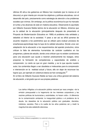 106
últimos 40 año,s los gobiernos en México han mostrado (por lo menos en el
discurso) un gran interés por vincular los objetivos y políticas educativas, con el
desarrollo del país, precisamente como estrategia de atención a los problemas
sociales que vivimos. Sin embargo, es la política económica la que ha marcado
el rumbo y los alcances de este en materia educativa. Observando lo apuntado
por Gilberto Guevara Niebla teórico de la educación en México, diríamos que
es la calidad de la educación (principalmente después de presentado el
Proyecto de Modernización Educativa en 1989) el problema más señalado y
debatido al interior de la sociedad. Y pese a ser así es difícil ponerse de
acuerdo respecto a los parámetros que se utilizan para evaluar procesos de
enseñanaza-aprendizaje bajo la lupa de la calidad educativa. Donde unos ven
adaptación de la educación a los requerimientos del aparato productivo, otros
critican la falta de elementos humanistas de carácter cualitativo en los
programas y planes de estudio, donde unos critican que no existen condiciones
para una educación que ayude a resolver prácticamente los rezagos, otros
proponen la formación de competencias y capacidades de análisis y
comprensión. Lo cierto es que en gran medida, y es lo que apunta nuestro
autor, los contenidos llegan a ser obsoletos e irrelevantes para la comprensión
e intervención en la realidad actual y futura, ello sin dejar de reconocer los
logros que, por ejemplo en cobertura básica se han conseguido.57
En el libro de Gilberto Guevara Niebla se hace una crítica general del sistema
de educación, a tal grado que en sus propias palabras:
Los daños infligidos a la educación pública nacional por esos arreglos –de la
emisión presupuestal a la hegemonía de los intereses corporativos y las
razones políticas de burocracias y autoridades, no hacen ruido–. A diferencia
de la contaminación ambiental, la inseguridad pública o el problema de la
deuda, los desastres de la educación pública son graduales, discretos,
indoloros, secretos. Pero a la vuelta de los años podemos ver y medir la
magnitud de esta catástrofe silenciosa.
57
Guevara Niebla, Gilberto (compilador), La catástrofe silenciosa..
 