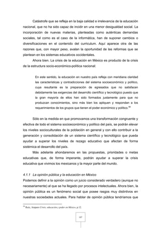 107
Catástrofe que se refleja en la baja calidad e irrelevancia de la educación
nacional, que no ha sido capaz de incidir en una menor desigualdad social. La
incorporación de nuevas materias, planteadas como auténticas demandas
sociales, tal como es el caso de la informática, han de suponer cambios o
diversificaciones en el contenido del curriculum. Aquí aparece otra de las
razones que, con mayor peso, avalan la oportunidad de las reformas que se
plantean en los sistemas educativos occidentales.
Ahora bien. La crisis de la educación en México es producto de la crisis
de la estructura socio-económico-política nacional:
En este sentido, la educación en nuestro país refleja con meridiana claridad
las características y contradicciones del sistema socioeconómico y político,
cuya resultante es la preparación de egresados que no satisfacen
debidamente las exigencias del desarrollo científico y tecnológico puesto que
la gran mayoría de ellos han sido formados justamente para que no
produzcan conocimientos, sino más bien los apliquen y respondan a los
requerimientos de los grupos que tienen el poder económico y político.58
Sólo en la medida en que promovamos una transformación congruente y
efectiva de todo el sistema socioeconómico y político del país, se podrán elevar
los niveles socioculturales de la población en general y con ello contribuir a la
generación y consolidación de un sistema científico y tecnológico que pueda
ayudar a superar los niveles de rezago educativo que afectan de forma
sistémica el desarrollo del país.
Más adelante ahondaremos en las propuestas, prioridades o metas
educativas que, de forma imperante, podrán ayudar a superar la crisis
educativa que vivimos los mexicanos y la mayor parte del mundo.
4.1.1 La opinión pública y la educación en México
Podemos definir a la opinión como un juicio considerado verdadero (aunque no
necesariamente) al que se ha llegado por procesos intelectuales. Ahora bien, la
opinión pública es un fenómeno social que posee rasgos muy distintivos en
nuestras sociedades actuales. Para hablar de opinión pública tendríamos que
58
Ruíz, Amparo Crisis, educación y poder en México, p.12.
 