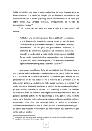 108
hablar del público, que es un grupo o multitud que de forma dispersa, varía su
idea o constitución a través del tiempo, que no poseen ni tradiciones ni una
conciencia clara de sí mismo y que hoy en día hace referencia a las ideas que
sobre temas muy variados expresan, principalmente los medios de
comunicación masiva.59
El diccionario de sociología nos acerca más a la comprensión del
término:
Actitud de una porción importante de una población con respecto
a una determinada proposición, que se apoya en un mínimo de
pruebas reales y que supone cierto grado de reflexión, análisis y
razonamiento. Es un producto parcialmente intelectual, a
diferencia del sentimiento público que es en esencia, cuestión de
emoción y puede existir y existe sin la menor base de realidad.
De un modo característico los propagandistas dan la impresión
de que tratan de modificar la opinión pública cuando, en realidad,
apelan al sentimiento público y tratan de utilizarlo.60
Los avances tecnológicos de la última mitad del siglo XX dieron lugar a
una gran revolución de las comunicaciones humanas (ver globalización inciso
4.4). Los medios de comunicación masiva ocuparon en gran medida un sitio
preponderante en la vida cotidiana de la mayoría de la población y de la
sociedad en general, y prácticamente nadie puede sustraerse a su influjo. A tal
grado ejercen su influencia que llegan a interferir en las relaciones familiares,
ya que trasmiten una serie de valores, conocimientos y actitudes que moldean
las relaciones entre las personas y las organizaciones sociales sin que éstas se
percaten del todo. Este hecho ha determinado la lucha por el poder, donde la
mayor parte de éstos, incluyendo grupos sociales, gobiernos, partidos políticos,
empresarios, entre otros, que tratan por todos los medios de adueñarse o
controlarlos como condición para el control social o la manipulación ideológica.
La acción socializadora de los medios de comunicación está determinada por
varios factores a saber:
59
Siguiendo la reflexión de Fernando Acevedo en su libro Sociología de la educación, capítulo 6.
60
Pratt, Henry, Diccionario de sociología, p. 206.
 