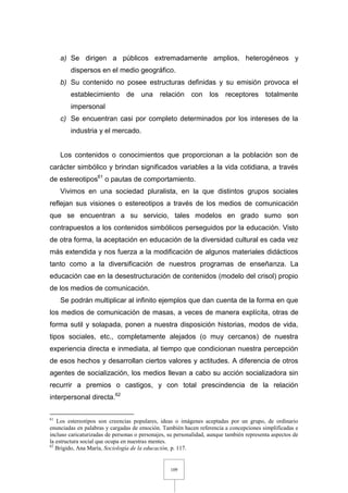 109
a) Se dirigen a públicos extremadamente amplios, heterogéneos y
dispersos en el medio geográfico.
b) Su contenido no posee estructuras definidas y su emisión provoca el
establecimiento de una relación con los receptores totalmente
impersonal
c) Se encuentran casi por completo determinados por los intereses de la
industria y el mercado.
Los contenidos o conocimientos que proporcionan a la población son de
carácter simbólico y brindan significados variables a la vida cotidiana, a través
de estereotipos61
o pautas de comportamiento.
Vivimos en una sociedad pluralista, en la que distintos grupos sociales
reflejan sus visiones o estereotipos a través de los medios de comunicación
que se encuentran a su servicio, tales modelos en grado sumo son
contrapuestos a los contenidos simbólicos perseguidos por la educación. Visto
de otra forma, la aceptación en educación de la diversidad cultural es cada vez
más extendida y nos fuerza a la modificación de algunos materiales didácticos
tanto como a la diversificación de nuestros programas de enseñanza. La
educación cae en la desestructuración de contenidos (modelo del crisol) propio
de los medios de comunicación.
Se podrán multiplicar al infinito ejemplos que dan cuenta de la forma en que
los medios de comunicación de masas, a veces de manera explícita, otras de
forma sutil y solapada, ponen a nuestra disposición historias, modos de vida,
tipos sociales, etc., completamente alejados (o muy cercanos) de nuestra
experiencia directa e inmediata, al tiempo que condicionan nuestra percepción
de esos hechos y desarrollan ciertos valores y actitudes. A diferencia de otros
agentes de socialización, los medios llevan a cabo su acción socializadora sin
recurrir a premios o castigos, y con total prescindencia de la relación
interpersonal directa.62
61
Los estereotipos son creencias populares, ideas o imágenes aceptadas por un grupo, de ordinario
enunciadas en palabras y cargadas de emoción. También hacen referencia a concepciones simplificadas e
incluso caricaturizadas de personas o personajes, su personalidad, aunque también representa aspectos de
la estructura social que ocupa en nuestras mentes.
62
Brigido, Ana María, Sociología de la educación, p. 117.
 