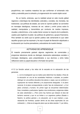 111
paupérrimos, son nuestros maestros los que conforman el entramado más
sólido y extendido para la cohesión y la regeneración de nuestro tejido social.
Es un hecho, entonces, que la realidad actual en este mundo global
regenera o desintegra las identidades culturales y sociales, las monedas, las
tradiciones. Las políticas de estado, así como la ‘opinión pública’ se convierten
en mensajes ideológicos, maneras de ver, valorar y emitir juicios sobre la
realidad, manipulados y transmitidos por conducto de medios impresos,
visuales y electrónicos, a los cuales tienen acceso la mayoría de la población,
usados para legitimar el poder, las políticas de gobiernos y grupos financieros.
Pero también es cierto que la opinión pública vale ciertamente lo que valen
aquellos grupos que las expresan y he aquí el papel de liberación adjudicado a
la educación por muchos pensadores y educadores de nuestro tiempo.
ACTIVIDAD DE APRENDIZAJE
El maestro previamente grabará algunos segmentos de comerciales y
programas televisivos donde se distingan claramente estereotipos sociales o
mensajes ideológicos, para presentárselos a sus alumnos y entre todos
reflexionar sobre su papel educativo o formador de opinión.
4.1.2 La función actual y los retos de la escuela en la educación de las
personas
(...) en la investigación que se realice para determinar los ideales o fines de
la educación en una de las sociedades históricas o actuales, se pueden
distinguir en una política educativa tres planos o capas, que se combinan o
superponen de manera diferente y en proporciones desiguales: 1) el plano
nacional; 2) el plano correspondiente a cierto “tipo de civilizaciones”, y 3) el
plano universal y humano. En primer lugar se encuentran determinados
fines, inmediatos y particulares, ligados a las condiciones y exigencias vitales
de cada colectividad (...) Pero como hay hechos que rebasan el área del
territorio nacional y que no se limitan a un organismo político (Estado o
Nación), la política general, y la educación, por lo que implican y que,
rebasando las fronteras, quedan dentro de las áreas espirituales de una
civilización (...) Este es el segundo plano que se debe estudiar. Y, por último,
 