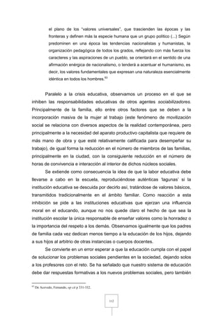 112
el plano de los “valores universales”, que trascienden las épocas y las
fronteras y definen más la especie humana que un grupo político (...) Según
predominen en una época las tendencias nacionalistas y humanistas, la
organización pedagógica de todos los grados, reflejando con más fuerza los
caracteres y las aspiraciones de un pueblo, se orientará en el sentido de una
afirmación enérgica de nacionalismo, o tenderá a acentuar el humanismo, es
decir, los valores fundamentales que expresan una naturaleza esencialmente
idéntica en todos los hombres.63
Paralelo a la crisis educativa, observamos un proceso en el que se
inhiben las responsabilidades educativas de otros agentes sociabilizadores.
Principalmente de la familia, ello entre otros factores que se deben a la
incorporación masiva de la mujer al trabajo (este fenómeno de movilización
social se relaciona con diversos aspectos de la realidad contemporánea, pero
principalmente a la necesidad del aparato productivo capitalista que requiere de
más mano de obra y que esté relativamente calificada para desempeñar su
trabajo), de igual forma la reducción en el número de miembros de las familias,
principalmente en la ciudad, con la consiguiente reducción en el número de
horas de convivencia e interacción al interior de dichos núcleos sociales.
Se extiende como consecuencia la idea de que la labor educativa debe
llevarse a cabo en la escuela, reproduciéndose auténticas ‘lagunas’ si la
institución educativa se descuida por decirlo así, tratándose de valores básicos,
transmitidos tradicionalmente en el ámbito familiar. Como reacción a esta
inhibición se pide a las instituciones educativas que ejerzan una influencia
moral en el educando, aunque no nos quede claro el hecho de que sea la
institución escolar la única responsable de enseñar valores como la honradez o
la importancia del respeto a los demás. Observamos igualmente que los padres
de familia cada vez dedican menos tiempo a la educación de los hijos, dejando
a sus hijos al arbitrio de otras instancias o cuerpos docentes.
Se convierte en un error esperar a que la educación cumpla con el papel
de solucionar los problemas sociales pendientes en la sociedad, dejando solos
a los profesores con el reto. Se ha señalado que nuestro sistema de educación
debe dar respuestas formativas a los nuevos problemas sociales, pero también
63
De Acevedo, Fernando, op cit p 331-332.
 