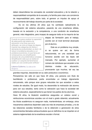 113
deben desarrollarse los conceptos de sociedad educadora y de la relación y
responsabilidad compartida de la escuela y la familia para crear una conciencia
de responsabilidad pero, sobre todo, el generar un impulso de apoyo al
reconocimiento del trabajo docente por parte de la sociedad.
Es en los últimos 20 años que ha cambiado radicalmente la
configuración del sistema educativo, pasando de una enseñanza elitista,
basada en la exclusión y la competencia, a una condición de enseñanza
general, más integradora, pero incapaz de asegurar éxito en la mayoría de las
etapas de formación para el trabajo,
acorde con el nivel terminal alcanzado
por el alumno.
Este es un problema muy simple,
si se quiere ver así, de forma
reduccionista, en una sociedad que
funciona acorde con las leyes del
mercado. Por ejemplo, aumentar el
número de individuos que acceden a los
distintos niveles de educación,
provocando que muchos, tal vez las
grandes mayorías, desciendan en su valor productivo o económico.
Pensaremos tan sólo en que hace 20 años, una persona con título de
bachillerato o profesional, podía encontraba un trabajo dignamente
remunerado, sólo porque eran grupos reducidos los que accedían a estos
niveles de estudios. De igual modo, ha descendido la motivación del alumno
para con sus estudios, tanto como la valoración que hace la sociedad del
sistema educativo, especialmente la que tienen los padres de los alumnos.
Hace 30 años, la titulación académica aseguraba un estatus social y
retribuciones económicas acordes con el nivel o grado obtenido; actualmente
los títulos académicos no aseguran nada, manteniéndose, sin embargo, otros
mecanismos selectivos dependen cada vez más de empresas privadas, y no de
las relaciones sociales familiares o de la obtención o generación de otros
conocimientos llamados extracurriculares que en definitiva no se imparten en el
sistema reglamentado de la enseñanza escolar o formal.
Cuando se quiere analizar la capacidad
de adecuación del sistema de
educación a los fines que se le
atribuyen, se corre el riesgo de dejarse
imponer las categorías de oferta o
demanda de productividad, es decir, de
reducir el problema educativo a un
problema económico, lo que tiene por
consecuencia una simplificación
excesiva de una problemática compleja.
Simplificación ésta que se realiza al
sustituir un conjunto de fenómenos
reales por una construcción artificial. 1
Labarca Guillermo, La educación
burguesa.
 