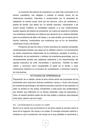 114
La evolución del sistema de enseñanza y su éxito más reconocido en el
terreno cuantitativo, han obligado a cambiar el sentido mismo de las
instituciones escolares, motivados o condicionados por la necesidad de
adaptación al cambio social, tanto por los alumnos, como por profesores y
padres de familia, que deben (en un sentido coercitivo, manipulador o de
control social) modificar su mentalidad respecto a lo que modernamente
pueden esperar del sistema de enseñanza. Se vuelve así absurdo el mantener
una enseñanza masificada con objetivos que devienen de un sistema diseñado
para una enseñanza de élite o de clases y, en este sentido, por la fuerza de los
hechos históricos, mostrándose una enseñanza que se ha de diversificar,
volviéndose mucho más flexible.
Pensemos así que los retos y función educativa de nuestras sociedades
contemporáneas tendrán que pasar por la reflexión entorno a la permanencia
de ciertos mecanismos tradicionales de la enseñanza, paralelos al cambio o
modificación de los parámetros y métodos de enseñanza-aprendizaje, que no
necesariamente tendrán que adaptarse totalmente a los requerimientos del
aparato productivo de corte mercantilista o económico. También se debe
valorar y reconocer como insuplantable el papel de la familia y otras
instituciones históricas en el proceso de sociabilización y formación moral de
los más jóvenes.
ACTIVIDAD DE APRENDIZAJE
Preparación de un debate, donde el tema central serían las propuestas de los
estudiantes para solucionar diversos problemas macros y micros del proceso
de enseñanza-aprendizaje y del sistema educativo nacional. El día esperado, el
salón se dividirá en dos partes, brindándole a cada grupo tres problemáticas
que tendrán que reflexionar en un tiempo moderado, luego de exponerlas a
todos, el maestro decidirá cuáles son las más viables y creativas, para después
entre todos, decidir cuál es la mejor
4.2 LOS PROBLEMAS EN LA CIUDAD Y EL CAMPO
Mucho es lo escrito que encontramos en los libros desde la primaria sobre el
tema de la migración del campo a la ciudad. El mensaje encerrado explícito y
evidente es que la producción del campo es la que posibilita el crecimiento y
 