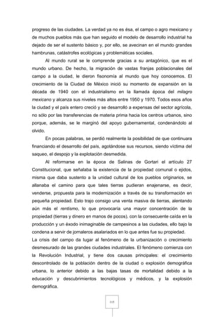 115
progreso de las ciudades. La verdad ya no es ésa, el campo o agro mexicano y
de muchos pueblos más que han seguido el modelo de desarrollo industrial ha
dejado de ser el sustento básico y, por ello, se avecinan en el mundo grandes
hambrunas, catástrofes ecológicas y problemáticas sociales.
Al mundo rural se le comprende gracias a su antagónico, que es el
mundo urbano. De hecho, la migración de vastas franjas poblacionales del
campo a la ciudad, le dieron fisonomía al mundo que hoy conocemos. El
crecimiento de la Ciudad de México inició su momento de expansión en la
década de 1940 con el industrialismo en la llamada época del milagro
mexicano y alcanza sus niveles más altos entre 1950 y 1970. Todos esos años
la ciudad y el país entero creció y se desarrolló a expensas del sector agrícola,
no sólo por las transferencias de materia prima hacia los centros urbanos, sino
porque, además, se le marginó del apoyo gubernamental, condenándolo al
olvido.
En pocas palabras, se perdió realmente la posibilidad de que continuara
financiando el desarrollo del país, agotándose sus recursos, siendo víctima del
saqueo, el despojo y la explotación desmedida.
Al reformarse en la época de Salinas de Gortari el artículo 27
Constitucional, que señalaba la existencia de la propiedad comunal o ejidos,
misma que daba sustento a la unidad cultural de los pueblos originarios, se
allanaba el camino para que tales tierras pudieran enajenarse, es decir,
venderse, propuesta para la modernización a través de su transformación en
pequeña propiedad. Esto trajo consigo una venta masiva de tierras, alentando
aún más el rentismo, lo que provocaría una mayor concentración de la
propiedad (tierras y dinero en manos de pocos), con la consecuente caída en la
producción y un éxodo inimaginable de campesinos a las ciudades, ello bajo la
condena a servir de jornaleros asalariados en lo que antes fue su propiedad.
La crisis del campo da lugar al fenómeno de la urbanización o crecimiento
desmesurado de las grandes ciudades industriales. El fenómeno comienza con
la Revolución Industrial, y tiene dos causas principales: el crecimiento
descontrolado de la población dentro de la ciudad o explosión demográfica
urbana, lo anterior debido a las bajas tasas de mortalidad debido a la
educación y descubrimientos tecnológicos y médicos, y la explosión
demográfica.
 