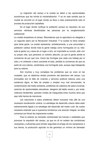 116
La migración del campo a la ciudad se debió a las oportunidades
económicas que les brinda la industrialización. Y es en este sentido que la
ciudad se convirtió en el lugar donde se lleva a cabo prácticamente todo el
proceso de producción capitalista.
Es el lugar donde confluye la población porque se requieren de sus
servicios viéndose beneficiadas las personas por la conglomeración
poblacional.
La ciudad empobrece al campo. Recordemos que la agricultura es relegada a
un segundo plano por la Revolución Industrial. Y la ciudad no tiene empleo
para tanta gente. La ciudad representa, simbólicamente, a una comunidad o
población caótica donde toda la gente trabaja como hormiguitas en su nido:
toda la gente va y viene de un lugar a otro, sin importarle su mundo, sólo vivir
su propia vida, que pareciera un extraño absurdo, ya que la gente pierde la
conciencia de por qué vive. Como las hormigas que cada una trabaja por sí
sola y no entiende o tiene conciente el todo, perdida la conciencia de que es
parte de una colonia, volviéndose una hormiguita sola, aunque siga trabajando
para su colonia.
Son muchos y muy complejos los problemas que se viven en las
ciudades, que no debemos olvidar provienen del abandono del campo. Los
principales son la falta de vivienda y servicios públicos básicos para una
existencia digna, la falta de empleo o empleo muy mal remunerado, la
contaminación del medio ambiente, problemas de cobertura de salud universal,
carencia de oportunidades educativas, desgarre del tejido social y, por ende,
violencia intrafamiliar, grandes niveles de inseguridad entre muchos otros que
aquí sólo hemos de mencionar.
Las soluciones a estos problemas deben buscarse más allá de una
necesaria reordenación urbana. La estrategia de desarrollo urbano debe estar
estrechamente ligada a la estrategia del desarrollo del medio rural. Se vuelve
necesario entender que si queremos brindarnos una solución integral, se debe
comenzar por frenar las migraciones rurales.
Para lo anterior es menester contrarrestar las fuerzas o realidades que
provocan la expulsión del campo, ya que en él no existen las condiciones
necesarias y suficientes para brindar seguridad al arraigo de los campesinos a
sus tierras, la producción agrícola no les garantiza un mínimo de bienestar
 