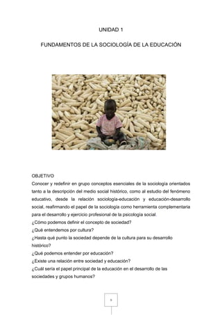 9
UNIDAD 1
FUNDAMENTOS DE LA SOCIOLOGÍA DE LA EDUCACIÓN
OBJETIVO
Conocer y redefinir en grupo conceptos esenciales de la sociología orientados
tanto a la descripción del medio social histórico, como al estudio del fenómeno
educativo, desde la relación sociología-educación y educación-desarrollo
social, reafirmando el papel de la sociología como herramienta complementaria
para el desarrollo y ejercicio profesional de la psicología social.
¿Cómo podemos definir el concepto de sociedad?
¿Qué entendemos por cultura?
¿Hasta qué punto la sociedad depende de la cultura para su desarrollo
histórico?
¿Qué podemos entender por educación?
¿Existe una relación entre sociedad y educación?
¿Cuál sería el papel principal de la educación en el desarrollo de las
sociedades y grupos humanos?
 
