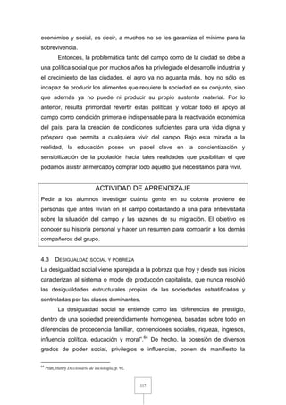 117
económico y social, es decir, a muchos no se les garantiza el mínimo para la
sobrevivencia.
Entonces, la problemática tanto del campo como de la ciudad se debe a
una política social que por muchos años ha privilegiado el desarrollo industrial y
el crecimiento de las ciudades, el agro ya no aguanta más, hoy no sólo es
incapaz de producir los alimentos que requiere la sociedad en su conjunto, sino
que además ya no puede ni producir su propio sustento material. Por lo
anterior, resulta primordial revertir estas políticas y volcar todo el apoyo al
campo como condición primera e indispensable para la reactivación económica
del país, para la creación de condiciones suficientes para una vida digna y
próspera que permita a cualquiera vivir del campo. Bajo esta mirada a la
realidad, la educación posee un papel clave en la concientización y
sensibilización de la población hacia tales realidades que posibilitan el que
podamos asistir al mercadoy comprar todo aquello que necesitamos para vivir.
ACTIVIDAD DE APRENDIZAJE
Pedir a los alumnos investigar cuánta gente en su colonia proviene de
personas que antes vivían en el campo contactando a una para entrevistarla
sobre la situación del campo y las razones de su migración. El objetivo es
conocer su historia personal y hacer un resumen para compartir a los demás
compañeros del grupo.
4.3 DESIGUALDAD SOCIAL Y POBREZA
La desigualdad social viene aparejada a la pobreza que hoy y desde sus inicios
caracterizan al sistema o modo de producción capitalista, que nunca resolvió
las desigualdades estructurales propias de las sociedades estratificadas y
controladas por las clases dominantes.
La desigualdad social se entiende como las “diferencias de prestigio,
dentro de una sociedad pretendidamente homogenea, basadas sobre todo en
diferencias de procedencia familiar, convenciones sociales, riqueza, ingresos,
influencia política, educación y moral”.64
De hecho, la posesión de diversos
grados de poder social, privilegios e influencias, ponen de manifiesto la
64
Pratt, Henry Diccionario de sociología, p. 92.
 