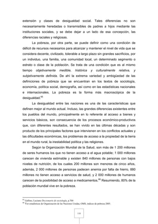 118
extensión y clases de desigualdad social. Tales diferencias no son
necesariamente heredadas o transmisibles de padres a hijos mediante las
instituciones sociales, y se debe dejar a un lado de esa concepción, las
diferencias raciales y religiosas.
La pobreza, por otra parte, se puede definir como una condición de
déficit de recursos necesarios para alcanzar y mantener el nivel de vida que se
considera decente, civilizado, tolerable a largo plazo sin grandes sacrificios, por
un individuo, una familia, una comunidad local, un determinado segmento o
estrato o clase de la población. Se trata de una condición que es al mismo
tiempo objetivamente medible, histórica y culturalmente relativa, y
subjetivamente definida. De ahí la extrema variedad y ambigüedad de las
definiciones de pobreza que se encuentran en los textos de sociología,
economía, política social, demografía, así como en las estadísticas nacionales
e internacionales. La pobreza es la forma más macroscópica de la
desigualdad.65
La desigualdad entre las naciones es una de las características que
definen mejor al mundo actual. Incluso, las grandes diferencias existentes entre
los pueblos del mundo, principalmente en lo referente al acceso a bienes y
servicios básicos, son consecuencia de los procesos económico-productivos
que, con diferentes resultados, se han vivido en las últimas décadas y son
producto de los principales factores que intervienen en los conflictos actuales y
las dificultades económicas, los problemas de acceso a la propiedad de la tierra
en el mundo rural, la inestabilidad política y las religiones.
Según la Organización Mundial de la Salud, son más de 1 200 millones
de seres humanos los que no tienen acceso a el agua potable; 1 000 millones
carecen de vivienda estimable y existen 840 millones de personas con bajos
niveles de nutrición, de los cuales 200 millones son menores de cinco años,
además, 2 000 millones de personas padecen anemia por falta de hierro, 880
millones no tienen acceso a servicios de salud, y 2 000 millones de humanos
carecen de la posibilidad de acceso a medicamentos.66
Resumiendo, 80% de la
población mundial vive en la pobreza.
65
Gallino, Luciano Diccionario de sociología, p.704
66
Ver estadísticas de Organización de las Naciones Unidas, OMS, índices de pobreza 2005.
 