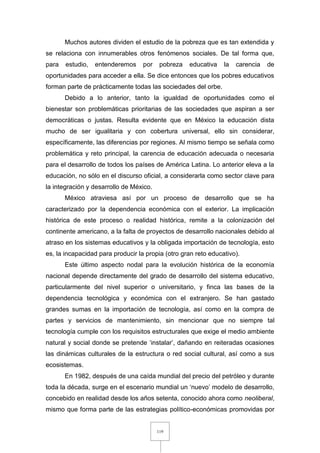 119
Muchos autores dividen el estudio de la pobreza que es tan extendida y
se relaciona con innumerables otros fenómenos sociales. De tal forma que,
para estudio, entenderemos por pobreza educativa la carencia de
oportunidades para acceder a ella. Se dice entonces que los pobres educativos
forman parte de prácticamente todas las sociedades del orbe.
Debido a lo anterior, tanto la igualdad de oportunidades como el
bienestar son problemáticas prioritarias de las sociedades que aspiran a ser
democráticas o justas. Resulta evidente que en México la educación dista
mucho de ser igualitaria y con cobertura universal, ello sin considerar,
específicamente, las diferencias por regiones. Al mismo tiempo se señala como
problemática y reto principal, la carencia de educación adecuada o necesaria
para el desarrollo de todos los países de América Latina. Lo anterior eleva a la
educación, no sólo en el discurso oficial, a considerarla como sector clave para
la integración y desarrollo de México.
México atraviesa así por un proceso de desarrollo que se ha
caracterizado por la dependencia económica con el exterior. La implicación
histórica de este proceso o realidad histórica, remite a la colonización del
continente americano, a la falta de proyectos de desarrollo nacionales debido al
atraso en los sistemas educativos y la obligada importación de tecnología, esto
es, la incapacidad para producir la propia (otro gran reto educativo).
Este último aspecto nodal para la evolución histórica de la economía
nacional depende directamente del grado de desarrollo del sistema educativo,
particularmente del nivel superior o universitario, y finca las bases de la
dependencia tecnológica y económica con el extranjero. Se han gastado
grandes sumas en la importación de tecnología, así como en la compra de
partes y servicios de mantenimiento, sin mencionar que no siempre tal
tecnología cumple con los requisitos estructurales que exige el medio ambiente
natural y social donde se pretende ‘instalar’, dañando en reiteradas ocasiones
las dinámicas culturales de la estructura o red social cultural, así como a sus
ecosistemas.
En 1982, después de una caída mundial del precio del petróleo y durante
toda la década, surge en el escenario mundial un ‘nuevo’ modelo de desarrollo,
concebido en realidad desde los años setenta, conocido ahora como neoliberal,
mismo que forma parte de las estrategias político-económicas promovidas por
 