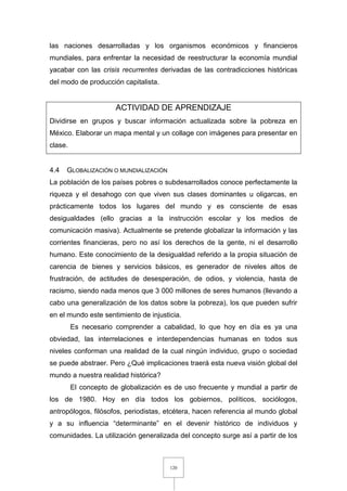120
las naciones desarrolladas y los organismos económicos y financieros
mundiales, para enfrentar la necesidad de reestructurar la economía mundial
yacabar con las crisis recurrentes derivadas de las contradicciones históricas
del modo de producción capitalista.
ACTIVIDAD DE APRENDIZAJE
Dividirse en grupos y buscar información actualizada sobre la pobreza en
México. Elaborar un mapa mental y un collage con imágenes para presentar en
clase.
4.4 GLOBALIZACIÓN O MUNDIALIZACIÓN
La población de los países pobres o subdesarrollados conoce perfectamente la
riqueza y el desahogo con que viven sus clases dominantes u oligarcas, en
prácticamente todos los lugares del mundo y es consciente de esas
desigualdades (ello gracias a la instrucción escolar y los medios de
comunicación masiva). Actualmente se pretende globalizar la información y las
corrientes financieras, pero no así los derechos de la gente, ni el desarrollo
humano. Este conocimiento de la desigualdad referido a la propia situación de
carencia de bienes y servicios básicos, es generador de niveles altos de
frustración, de actitudes de desesperación, de odios, y violencia, hasta de
racismo, siendo nada menos que 3 000 millones de seres humanos (llevando a
cabo una generalización de los datos sobre la pobreza), los que pueden sufrir
en el mundo este sentimiento de injusticia.
Es necesario comprender a cabalidad, lo que hoy en día es ya una
obviedad, las interrelaciones e interdependencias humanas en todos sus
niveles conforman una realidad de la cual ningún individuo, grupo o sociedad
se puede abstraer. Pero ¿Qué implicaciones traerá esta nueva visión global del
mundo a nuestra realidad histórica?
El concepto de globalización es de uso frecuente y mundial a partir de
los de 1980. Hoy en día todos los gobiernos, políticos, sociólogos,
antropólogos, filósofos, periodistas, etcétera, hacen referencia al mundo global
y a su influencia “determinante” en el devenir histórico de individuos y
comunidades. La utilización generalizada del concepto surge así a partir de los
 