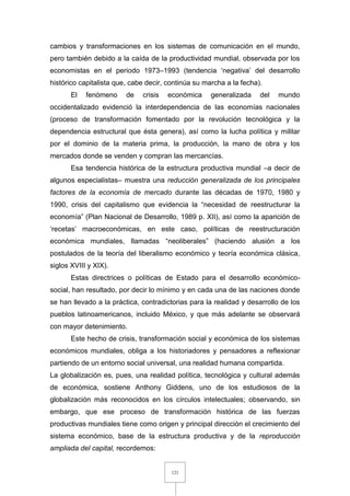 121
cambios y transformaciones en los sistemas de comunicación en el mundo,
pero también debido a la caída de la productividad mundial, observada por los
economistas en el periodo 1973–1993 (tendencia ‘negativa’ del desarrollo
histórico capitalista que, cabe decir, continúa su marcha a la fecha).
El fenómeno de crisis económica generalizada del mundo
occidentalizado evidenció la interdependencia de las economías nacionales
(proceso de transformación fomentado por la revolución tecnológica y la
dependencia estructural que ésta genera), así como la lucha política y militar
por el dominio de la materia prima, la producción, la mano de obra y los
mercados donde se venden y compran las mercancías.
Esa tendencia histórica de la estructura productiva mundial –a decir de
algunos especialistas– muestra una reducción generalizada de los principales
factores de la economía de mercado durante las décadas de 1970, 1980 y
1990, crisis del capitalismo que evidencia la “necesidad de reestructurar la
economía” (Plan Nacional de Desarrollo, 1989 p. XII), así como la aparición de
‘recetas’ macroeconómicas, en este caso, políticas de reestructuración
económica mundiales, llamadas “neoliberales” (haciendo alusión a los
postulados de la teoría del liberalismo económico y teoría económica clásica,
siglos XVIII y XIX).
Estas directrices o políticas de Estado para el desarrollo económico-
social, han resultado, por decir lo mínimo y en cada una de las naciones donde
se han llevado a la práctica, contradictorias para la realidad y desarrollo de los
pueblos latinoamericanos, incluido México, y que más adelante se observará
con mayor detenimiento.
Este hecho de crisis, transformación social y económica de los sistemas
económicos mundiales, obliga a los historiadores y pensadores a reflexionar
partiendo de un entorno social universal, una realidad humana compartida.
La globalización es, pues, una realidad política, tecnológica y cultural además
de económica, sostiene Anthony Giddens, uno de los estudiosos de la
globalización más reconocidos en los círculos intelectuales; observando, sin
embargo, que ese proceso de transformación histórica de las fuerzas
productivas mundiales tiene como origen y principal dirección el crecimiento del
sistema económico, base de la estructura productiva y de la reproducción
ampliada del capital, recordemos:
 
