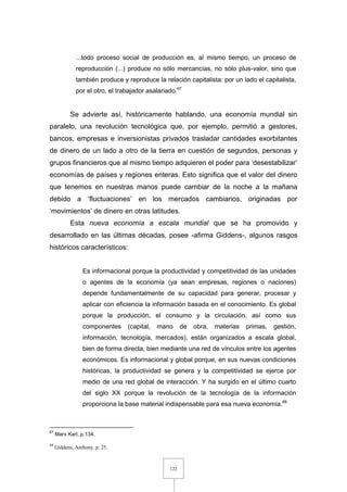 122
...todo proceso social de producción es, al mismo tiempo, un proceso de
reproducción (...) produce no sólo mercancías, no sólo plus-valor, sino que
también produce y reproduce la relación capitalista: por un lado el capitalista,
por el otro, el trabajador asalariado.67
Se advierte así, históricamente hablando, una economía mundial sin
paralelo, una revolución tecnológica que, por ejemplo, permitió a gestores,
bancos, empresas e inversionistas privados trasladar cantidades exorbitantes
de dinero de un lado a otro de la tierra en cuestión de segundos, personas y
grupos financieros que al mismo tiempo adquieren el poder para ‘desestabilizar’
economías de países y regiones enteras. Esto significa que el valor del dinero
que tenemos en nuestras manos puede cambiar de la noche a la mañana
debido a ‘fluctuaciones’ en los mercados cambiarios, originadas por
‘movimientos’ de dinero en otras latitudes.
Esta nueva economía a escala mundial que se ha promovido y
desarrollado en las últimas décadas, posee -afirma Giddens-, algunos rasgos
históricos característicos:
Es informacional porque la productividad y competitividad de las unidades
o agentes de la economía (ya sean empresas, regiones o naciones)
depende fundamentalmente de su capacidad para generar, procesar y
aplicar con eficiencia la información basada en el conocimiento. Es global
porque la producción, el consumo y la circulación, así como sus
componentes (capital, mano de obra, materias primas, gestión,
información, tecnología, mercados), están organizados a escala global,
bien de forma directa, bien mediante una red de vínculos entre los agentes
económicos. Es informacional y global porque, en sus nuevas condiciones
históricas, la productividad se genera y la competitividad se ejerce por
medio de una red global de interacción. Y ha surgido en el último cuarto
del siglo XX porque la revolución de la tecnología de la información
proporciona la base material indispensable para esa nueva economía.68
67
Marx Karl, p.134.
68
Giddens, Anthony. p. 25.
 