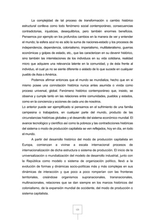123
La complejidad de tal proceso de transformación o cambio histórico
estructural conlleva como todo fenómeno social contemporáneo, consecuencias
contradictorias, injusticias, desequilibrios, pero también enormes beneficios.
Pensemos por ejemplo en los profundos cambios en la manera de ver y entender
el mundo; la esfera azul no es sólo la suma de naciones-estado y los procesos de
independencia, dependencia, colonialismo, imperialismo, multilateralismo, guerras
económicas y golpes de estado, etc., que las caracterizan en su devenir histórico,
sino también las interrelaciones de los individuos en su vida cotidiana, realidad
micro que adquiere una relevancia latente en la comunidad, y de ésta frente al
individuo, el cual ya no se siente diferente o aislado de lo que sucede en cualquier
pueblo de Asia o América.
Podemos afirmar entonces que el mundo se mundializa, hecho que en si
mismo posee una connotación histórica nunca antes asumida o vivida como
proceso universal, global. Fenómeno histórico contemporáneo que, insisto, se
observa y cumple tanto en las relaciones entre comunidades, pueblos y estados,
como en la conciencia y acciones de cada uno de nosotros.
Lo anterior puede ser ejemplificado si pensamos en el sufrimiento de una familia
campesina o trabajadora, en cualquier parte del mundo, producto de las
circunstancias históricas globales y el desarrollo del sistema económico mundial. El
avance tecnológico y científico así como la pobreza y las contradicciones históricas
del sistema o modo de producción capitalista se ven reflejados, hoy en día, en todo
el mundo.
A partir del desarrollo histórico del modo de producción capitalista en
Europa, comienzan a vivirse a escala internacional procesos de
internacionalización de dicha estructura o sistema de producción. El inicio de la
universalización o mundialización del modelo de desarrollo industrial, junto con
la República como modelo o sistema de organización político, llevó a la
evolución de formas y dinámicas socio-políticas más y más complejas en sus
dinámicas de interacción y que poco a poco romperían con las fronteras
territoriales, creándose organismos supranacionales, transnacionales,
multinacionales, relaciones que se dan siempre en los marcos históricos del
colonialismo, de la expansión mundial de occidente, del modo de producción o
sistema capitalista.
 