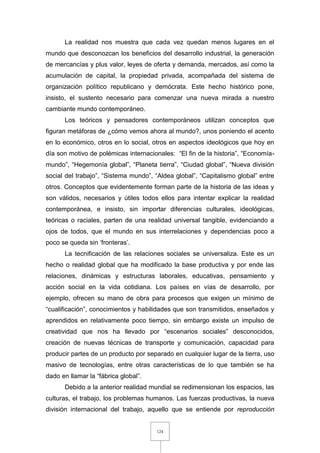 124
La realidad nos muestra que cada vez quedan menos lugares en el
mundo que desconozcan los beneficios del desarrollo industrial, la generación
de mercancías y plus valor, leyes de oferta y demanda, mercados, así como la
acumulación de capital, la propiedad privada, acompañada del sistema de
organización político republicano y demócrata. Este hecho histórico pone,
insisto, el sustento necesario para comenzar una nueva mirada a nuestro
cambiante mundo contemporáneo.
Los teóricos y pensadores contemporáneos utilizan conceptos que
figuran metáforas de ¿cómo vemos ahora al mundo?, unos poniendo el acento
en lo económico, otros en lo social, otros en aspectos ideológicos que hoy en
día son motivo de polémicas internacionales: “El fin de la historia”, “Economía-
mundo”, “Hegemonía global”, “Planeta tierra”, “Ciudad global”, “Nueva división
social del trabajo”, “Sistema mundo”, “Aldea global”, “Capitalismo global” entre
otros. Conceptos que evidentemente forman parte de la historia de las ideas y
son válidos, necesarios y útiles todos ellos para intentar explicar la realidad
contemporánea, e insisto, sin importar diferencias culturales, ideológicas,
teóricas o raciales, parten de una realidad universal tangible, evidenciando a
ojos de todos, que el mundo en sus interrelaciones y dependencias poco a
poco se queda sin ‘fronteras’.
La tecnificación de las relaciones sociales se universaliza. Este es un
hecho o realidad global que ha modificado la base productiva y por ende las
relaciones, dinámicas y estructuras laborales, educativas, pensamiento y
acción social en la vida cotidiana. Los países en vías de desarrollo, por
ejemplo, ofrecen su mano de obra para procesos que exigen un mínimo de
“cualificación”, conocimientos y habilidades que son transmitidos, enseñados y
aprendidos en relativamente poco tiempo, sin embargo existe un impulso de
creatividad que nos ha llevado por “escenarios sociales” desconocidos,
creación de nuevas técnicas de transporte y comunicación, capacidad para
producir partes de un producto por separado en cualquier lugar de la tierra, uso
masivo de tecnologías, entre otras características de lo que también se ha
dado en llamar la “fábrica global”.
Debido a la anterior realidad mundial se redimensionan los espacios, las
culturas, el trabajo, los problemas humanos. Las fuerzas productivas, la nueva
división internacional del trabajo, aquello que se entiende por reproducción
 