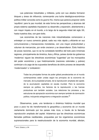 126
Las potencias industriales y militares, junto con sus aliados formaron
bloques y áreas de influencia, comenzando una lucha ideológica-económica-
político-militar conocida como la guerra fría, misma que parecía proponer cierto
‘equilibrio’ para la paz mundial; de esta forma las perspectivas y alcances del
propio sistema capitalista impulsaron su desarrollo y expansión, abiertamente y
con mayor ímpetu en el mundo, a lo largo de la segunda mitad del siglo XX,
hasta nuestros días, con gran éxito.
Las economías de las naciones más industrializadas comenzaron a
entretejer un nuevo comercio global, cada vez más rápido y eficiente en sus
comunicaciones y transacciones monetarias, con una mayor productividad y
volumen de mercancías, por ende crecieron y se desarrollaron. Éxito histórico
de pocas naciones, que no se ha constatado benéfico del todo para inmensas
regiones, principalmente de América, Asia y África, países donde los gobiernos
‘modernos’ siguen las directrices económicas “sugeridas” por los monopolios
del poder económico y que históricamente (naciones coloniales y pobres)
continúan a la zaga de los supuestos beneficios de dicho proceso de desarrollo
‘modernizador’ o ‘civilizatorio’:
Todas las principales formas de poder global prevalecientes en el mundo
contemporáneo están unidas según los principios de la economía de
mercado, de la propiedad privada, de la reproducción ampliada del capital,
de la acumulación capitalista en escala mundial. Pero la economía
siempre es política, los factores de la reproducción o las fuerzas
productivas son también sociales. Las relaciones los procesos y las
estructuras de apropiación económica son siempre también de dominación
política, incluyendo antagonismo e integración sociales.69
Observamos, pues, una tendencia o dinámica histórica mundial que
poco a poco ha ido transformando la geopolítica y economía de un mundo
ciertamente dominado por los países más ricos, a través de la llamada
reproducción ampliada del capital. Aclaremos que las directrices económicas
llamadas políticas neoliberales, propuestas por los organismos económicos
supranacionales para la reestructuración de la economía mundial, afectan,
69
Ianni, Octavio, p. 94.
 