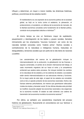 127
influyen y determinan, en mayor o menor medida, las dinámicas históricas,
políticas y económicas de los estados-nación:
El neoliberalismo es una expresión de la economía política de la sociedad
global, se forjó en la lucha contra el estatismo, la planeación, el
proteccionismo, el socialismo, en defensa de la economía de mercado, de
la libertad económica concebida como fundamento de la libertad política,
condición de la prosperidad colectiva e individual.70
Al mismo tiempo se vive un fenómeno mayor de explotación,
pauperización y desintegración de los tejidos y grupos sociales, llamados
irónicamente por los empresarios “recursos humanos”, así como de los
naturales también conocidos como “materia prima”. Hechos sociales o
contradicciones de la naturaleza e inteligencia humana, traducidas en
desigualdades y tensiones sociales que son parte de la vida diaria de naciones
y pueblos:
Las características del avance de la globalización incluyen la
internacionalización de la producción, la globalización de las finanzas y
seguros comerciales, el cambio de la división internacional del trabajo, el
vasto movimiento migratorio del sur hacia el norte y la competencia
ambiental que acelera estos procesos. Se incluyen también los cambios
en la naturaleza de los estados y en los sistemas de estados. Los estados
están siendo internacionalizados en sus estructuras internas y funciones.
En la mayor parte de este siglo, el papel de los estados era concebido
como el de un aparato protector de las economías nacionales, frente a las
fuerzas externas perturbadoras, de manera que garantizaran adecuados
niveles de empleo y bienestar social. En las últimas décadas esta prioridad
se modificó, buscando adaptar las economías nacionales a las exigencias
de la economía mundial. El estado se está volviendo una cadena de
transmisión de la economía mundial a la economía nacional.71
Por último, se señalará una característica importante del proceso
histórico de globalización. Nuevamente en concordancia con sus ‘teóricos’ o
70
Ianny Octavio, p. 45.
71
Robert W. Cox, citado por Octavio Ianni, p. 12.
 