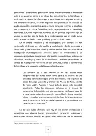 128
‘pensadores’, el fenómeno globalizador tiende irreversiblemente a desarraigar
tanto a las personas como a las ideas. Los conocimientos, la tecnología, la
publicidad, los idiomas, la información, el saber hacer, todo adquiere un valor y
una dimensión universal, se abren espacios para profundizar los vínculos de
ayuda, educación e intercambio, pero al mismo tiempo se restringe la pluralidad
y se homogeniza la cultura. Este último hecho ha provocado que la diversidad y
tradiciones culturales regionales, hablando de los pueblos originarios aquí en
México, se pierdan bajo la égida de la modernización que en grado sumo,
históricamente hablando, posee grandes y graves contradicciones.
En el ámbito educativo y de investigación, por ejemplo, se han
conformado dinámicas de intercambio y participación donde empresas e
instituciones gubernamentales, civiles y multinacionales financian proyectos de
investigación multidisciplinarios, procesos donde los inversionistas o las
sociedades productivas, intercambian información, metodologías y sistemas de
informática, tecnología y mano de obra calificada; científicos provenientes de
centros de investigación y docencia en todo el mundo, siendo la transferencia
de tecnología una constante en la historia del ser humano:
Los gobiernos de la casi totalidad de los 160 estados-nación
independientes del mundo tienen como objetivo la creación de una
capacidad científico-tecnológica propia. Sin embargo, sólo un puñado de
países de Europa Occidental y Oriental y de América del Norte, además
de Rusia, Japón, Australia y Nueva Zelanda, posee esta capacidad
actualmente. Todas las sociedades participan en el proceso de
transferencia de tecnología, pero sólo unas cuantas han logrado pasar de
la mera transferencia a la construcción y consolidación de esa capacidad
interna (...) muchos se encuentran en distintas fases del largo proceso que
va de la dependencia de la tecnología importada a la generación de una
capacidad productiva propia.72
Es así que puede afirmarse que hoy en día existen intelectuales o
pensadores que algunos llaman ‘cosmopolitas’, generando problemas y
explicaciones teóricas nuevas, en grado sumo eclécticas, de los recientes
72
Segal, Aarón, Revista Comercio Exterior, p. 7.
 