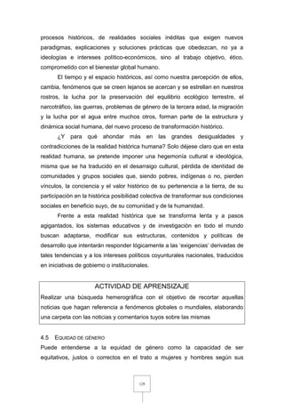 129
procesos históricos, de realidades sociales inéditas que exigen nuevos
paradigmas, explicaciones y soluciones prácticas que obedezcan, no ya a
ideologías e intereses político-económicos, sino al trabajo objetivo, ético,
comprometido con el bienestar global humano.
El tiempo y el espacio históricos, así como nuestra percepción de ellos,
cambia, fenómenos que se creen lejanos se acercan y se estrellan en nuestros
rostros, la lucha por la preservación del equilibrio ecológico terrestre, el
narcotráfico, las guerras, problemas de género de la tercera edad, la migración
y la lucha por el agua entre muchos otros, forman parte de la estructura y
dinámica social humana, del nuevo proceso de transformación histórico.
¿Y para qué ahondar más en las grandes desigualdades y
contradicciones de la realidad histórica humana? Solo déjese claro que en esta
realidad humana, se pretende imponer una hegemonía cultural e ideológica,
misma que se ha traducido en el desarraigo cultural, pérdida de identidad de
comunidades y grupos sociales que, siendo pobres, indígenas o no, pierden
vínculos, la conciencia y el valor histórico de su pertenencia a la tierra, de su
participación en la histórica posibilidad colectiva de transformar sus condiciones
sociales en beneficio suyo, de su comunidad y de la humanidad.
Frente a esta realidad histórica que se transforma lenta y a pasos
agigantados, los sistemas educativos y de investigación en todo el mundo
buscan adaptarse, modificar sus estructuras, contenidos y políticas de
desarrollo que intentarán responder lógicamente a las ‘exigencias’ derivadas de
tales tendencias y a los intereses políticos coyunturales nacionales, traducidos
en iniciativas de gobierno o institucionales.
ACTIVIDAD DE APRENSIZAJE
Realizar una búsqueda hemerográfica con el objetivo de recortar aquellas
noticias que hagan referencia a fenómenos globales o mundiales, elaborando
una carpeta con las noticias y comentarios tuyos sobre las mismas
4.5 EQUIDAD DE GÉNERO
Puede entenderse a la equidad de género como la capacidad de ser
equitativos, justos o correctos en el trato a mujeres y hombres según sus
 