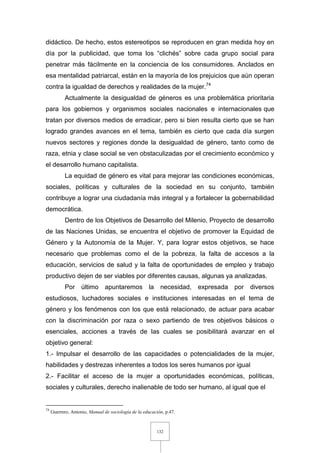 132
didáctico. De hecho, estos estereotipos se reproducen en gran medida hoy en
día por la publicidad, que toma los “clichés” sobre cada grupo social para
penetrar más fácilmente en la conciencia de los consumidores. Anclados en
esa mentalidad patriarcal, están en la mayoría de los prejuicios que aún operan
contra la igualdad de derechos y realidades de la mujer.74
Actualmente la desigualdad de géneros es una problemática prioritaria
para los gobiernos y organismos sociales nacionales e internacionales que
tratan por diversos medios de erradicar, pero si bien resulta cierto que se han
logrado grandes avances en el tema, también es cierto que cada día surgen
nuevos sectores y regiones donde la desigualdad de género, tanto como de
raza, etnia y clase social se ven obstaculizadas por el crecimiento económico y
el desarrollo humano capitalista.
La equidad de género es vital para mejorar las condiciones económicas,
sociales, políticas y culturales de la sociedad en su conjunto, también
contribuye a lograr una ciudadanía más integral y a fortalecer la gobernabilidad
democrática.
Dentro de los Objetivos de Desarrollo del Milenio, Proyecto de desarrollo
de las Naciones Unidas, se encuentra el objetivo de promover la Equidad de
Género y la Autonomía de la Mujer. Y, para lograr estos objetivos, se hace
necesario que problemas como el de la pobreza, la falta de accesos a la
educación, servicios de salud y la falta de oportunidades de empleo y trabajo
productivo dejen de ser viables por diferentes causas, algunas ya analizadas.
Por último apuntaremos la necesidad, expresada por diversos
estudiosos, luchadores sociales e instituciones interesadas en el tema de
género y los fenómenos con los que está relacionado, de actuar para acabar
con la discriminación por raza o sexo partiendo de tres objetivos básicos o
esenciales, acciones a través de las cuales se posibilitará avanzar en el
objetivo general:
1.- Impulsar el desarrollo de las capacidades o potencialidades de la mujer,
habilidades y destrezas inherentes a todos los seres humanos por igual
2.- Facilitar el acceso de la mujer a oportunidades económicas, políticas,
sociales y culturales, derecho inalienable de todo ser humano, al igual que el
74
Guerrero, Antonio, Manual de sociología de la educación, p.47.
 