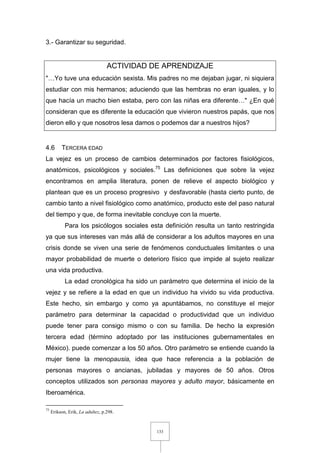 133
3.- Garantizar su seguridad.
ACTIVIDAD DE APRENDIZAJE
"…Yo tuve una educación sexista. Mis padres no me dejaban jugar, ni siquiera
estudiar con mis hermanos; aduciendo que las hembras no eran iguales, y lo
que hacía un macho bien estaba, pero con las niñas era diferente…" ¿En qué
consideran que es diferente la educación que vivieron nuestros papás, que nos
dieron ello y que nosotros lesa damos o podemos dar a nuestros hijos?
4.6 TERCERA EDAD
La vejez es un proceso de cambios determinados por factores fisiológicos,
anatómicos, psicológicos y sociales.75
Las definiciones que sobre la vejez
encontramos en amplia literatura, ponen de relieve el aspecto biológico y
plantean que es un proceso progresivo y desfavorable (hasta cierto punto, de
cambio tanto a nivel fisiológico como anatómico, producto este del paso natural
del tiempo y que, de forma inevitable concluye con la muerte.
Para los psicólogos sociales esta definición resulta un tanto restringida
ya que sus intereses van más allá de considerar a los adultos mayores en una
crisis donde se viven una serie de fenómenos conductuales limitantes o una
mayor probabilidad de muerte o deterioro físico que impide al sujeto realizar
una vida productiva.
La edad cronológica ha sido un parámetro que determina el inicio de la
vejez y se refiere a la edad en que un individuo ha vivido su vida productiva.
Este hecho, sin embargo y como ya apuntábamos, no constituye el mejor
parámetro para determinar la capacidad o productividad que un individuo
puede tener para consigo mismo o con su familia. De hecho la expresión
tercera edad (término adoptado por las instituciones gubernamentales en
México). puede comenzar a los 50 años. Otro parámetro se entiende cuando la
mujer tiene la menopausia, idea que hace referencia a la población de
personas mayores o ancianas, jubiladas y mayores de 50 años. Otros
conceptos utilizados son personas mayores y adulto mayor, básicamente en
Iberoamérica.
75
Erikson, Erik, La adultez, p.298.
 