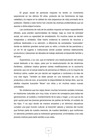 134
El grupo social de personas mayores ha tenido un incremento
exponencial en los últimos 50 años, producto de los fenómenos de baja
natalidad y la mejora en la calidad de vida (esperanza de vida) promedio de la
población. Debido a este hecho han crecido las diversas problemáticas que se
asocian a dicha etapa humana.
Las condiciones de vida de los adultos mayores se hacen especialmente
difíciles, pues pierden oportunidades de trabajo, baja su nivel de actividad
social, así como su capacidad de socialización. En muchos casos se sienten
marginados y olvidados. Este hecho evidencia la carencia de recursos y
políticas destinadas a su atención, a diferencia de sociedades “avanzadas”
donde se destinan grandes sumas para su retiro, a través de las pensiones y
un sin fin de lugares e instituciones donde puedan sentirse relativamente
productivos o descansar de décadas de trabajo dedicado al desarrollo familiar y
del país.
Suponemos, a su vez, que el mantener una reestructuración del campo
social dedicado a los viejos, pasa por la reestructuración de las dinámicas
familiares. Jubilarse implica generar ciertas modificaciones en la economía
personal, que con el actual sistema de pensiones en México y en la mayoría de
América Latina, suelen ser por decirlo así negativas o contrarias a la idea de
una vida digna. También se debe pensar en una transición de una vida
productiva a otra de ocio, al aumentar la disponibilidad de tiempo libre, que los
adultos mayores buscarán “llenar” con otras y en muchos casos nuevas
actividades.
No olvidemos que los viejos tienen muchas funciones sociales inmersas
en tradiciones culturales aún muy vivas, el servir de consejeros para todas las
generaciones, el cuidado y mantenimiento de la casa u hogar, y uno que es de
gran ayuda para las jóvenes generaciones de padres de familia, el cuidado de
los hijos. Y es aquí donde de manera ancestral y en términos educativos
cumplen una gran función cultural, al transmitir valores y visiones del mundo
que forman parte de nuestra memoria, de nuestra identidad y que conforman
un elemento prioritario para la motivación generacional, al brindarles a los más
jóvenes motivos para darle sentido a sus vidas.
 