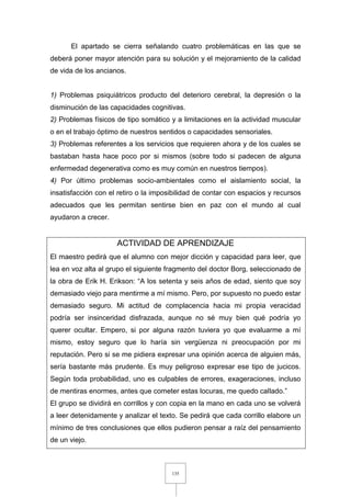 135
El apartado se cierra señalando cuatro problemáticas en las que se
deberá poner mayor atención para su solución y el mejoramiento de la calidad
de vida de los ancianos.
1) Problemas psiquiátricos producto del deterioro cerebral, la depresión o la
disminución de las capacidades cognitivas.
2) Problemas físicos de tipo somático y a limitaciones en la actividad muscular
o en el trabajo óptimo de nuestros sentidos o capacidades sensoriales.
3) Problemas referentes a los servicios que requieren ahora y de los cuales se
bastaban hasta hace poco por si mismos (sobre todo si padecen de alguna
enfermedad degenerativa como es muy común en nuestros tiempos).
4) Por último problemas socio-ambientales como el aislamiento social, la
insatisfacción con el retiro o la imposibilidad de contar con espacios y recursos
adecuados que les permitan sentirse bien en paz con el mundo al cual
ayudaron a crecer.
ACTIVIDAD DE APRENDIZAJE
El maestro pedirá que el alumno con mejor dicción y capacidad para leer, que
lea en voz alta al grupo el siguiente fragmento del doctor Borg, seleccionado de
la obra de Erik H. Erikson: “A los setenta y seis años de edad, siento que soy
demasiado viejo para mentirme a mí mismo. Pero, por supuesto no puedo estar
demasiado seguro. Mi actitud de complacencia hacia mi propia veracidad
podría ser insinceridad disfrazada, aunque no sé muy bien qué podría yo
querer ocultar. Empero, si por alguna razón tuviera yo que evaluarme a mí
mismo, estoy seguro que lo haría sin vergüenza ni preocupación por mi
reputación. Pero si se me pidiera expresar una opinión acerca de alguien más,
sería bastante más prudente. Es muy peligroso expresar ese tipo de jucicos.
Según toda probabilidad, uno es culpables de errores, exageraciones, incluso
de mentiras enormes, antes que cometer estas locuras, me quedo callado.”
El grupo se dividirá en corrillos y con copia en la mano en cada uno se volverá
a leer detenidamente y analizar el texto. Se pedirá que cada corrillo elabore un
mínimo de tres conclusiones que ellos pudieron pensar a raíz del pensamiento
de un viejo.
 