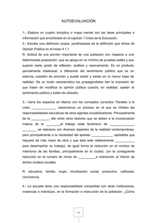 136
AUTOEVALUACIÓN
1.- Elabora un cuadro sinóptico o mapa mental con las ideas principales e
información que encontraste en el capítulo 1 Crisis de la Educación.
2.- Escribe una definición propia, parafraseada de la definición que dimos de
Opinión Pública en el inciso 4.1.1
R: Actitud de una porción importante de una población con respecto a una
determinada proposición, que se apoya en un mínimo de pruebas reales y que
supone cierto grado de reflexión, análisis y razonamiento. Es un producto
parcialmente intelectual, a diferencia del sentimiento público que es en
esencia, cuestión de emoción y puede existir y existe sin la menor base de
realidad. De un modo característico los propagandistas dan la impresión de
que tratan de modificar la opinión pública cuando, en realidad, apelan al
sentimiento público y tratan de utilizarlo.
3.- Llena los espacios en blanco con los conceptos correctos: Paralelo a la
crisis ______________ observamos un proceso en el que se inhiben las
responsabilidades educativas de otros agentes sociabilizadores. Principalmente
de la __________, ello entre otros factores que se deben a la incorporación
masiva de la ________al trabajo (este fenómeno de ______________
________ se relaciona con diversos aspectos de la realidad contemporánea,
pero principalmente a la necesidad del aparato ____________ capitalista que
requiere de más mano de obra y que ésta este relativamente ___________
para desempeñar su trabajo), de igual forma la reducción en el número de
miembros de las familias, principalmente en la ciudad, con la consiguiente
reducción en el número de horas de __________e interacción al interior de
dichos núcleos sociales.
R: educativa, familia, mujer, movilización social, productivo, calificada,
convivencia.
4.- La escuela tiene una responsabilidad compartida con otras instituciones,
instancias e individuos, en la formación e instrucción de la población. ¿Cómo
 