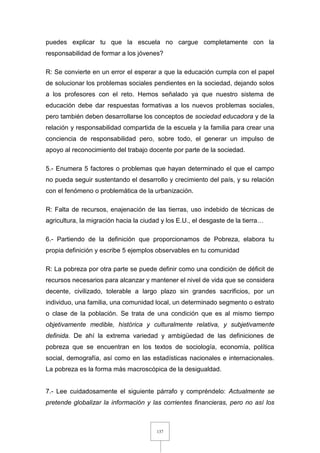 137
puedes explicar tu que la escuela no cargue completamente con la
responsabilidad de formar a los jóvenes?
R: Se convierte en un error el esperar a que la educación cumpla con el papel
de solucionar los problemas sociales pendientes en la sociedad, dejando solos
a los profesores con el reto. Hemos señalado ya que nuestro sistema de
educación debe dar respuestas formativas a los nuevos problemas sociales,
pero también deben desarrollarse los conceptos de sociedad educadora y de la
relación y responsabilidad compartida de la escuela y la familia para crear una
conciencia de responsabilidad pero, sobre todo, el generar un impulso de
apoyo al reconocimiento del trabajo docente por parte de la sociedad.
5.- Enumera 5 factores o problemas que hayan determinado el que el campo
no pueda seguir sustentando el desarrollo y crecimiento del país, y su relación
con el fenómeno o problemática de la urbanización.
R: Falta de recursos, enajenación de las tierras, uso indebido de técnicas de
agricultura, la migración hacia la ciudad y los E.U., el desgaste de la tierra…
6.- Partiendo de la definición que proporcionamos de Pobreza, elabora tu
propia definición y escribe 5 ejemplos observables en tu comunidad
R: La pobreza por otra parte se puede definir como una condición de déficit de
recursos necesarios para alcanzar y mantener el nivel de vida que se considera
decente, civilizado, tolerable a largo plazo sin grandes sacrificios, por un
individuo, una familia, una comunidad local, un determinado segmento o estrato
o clase de la población. Se trata de una condición que es al mismo tiempo
objetivamente medible, histórica y culturalmente relativa, y subjetivamente
definida. De ahí la extrema variedad y ambigüedad de las definiciones de
pobreza que se encuentran en los textos de sociología, economía, política
social, demografía, así como en las estadísticas nacionales e internacionales.
La pobreza es la forma más macroscópica de la desigualdad.
7.- Lee cuidadosamente el siguiente párrafo y compréndelo: Actualmente se
pretende globalizar la información y las corrientes financieras, pero no así los
 