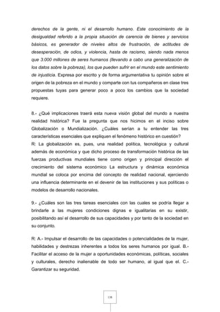 138
derechos de la gente, ni el desarrollo humano. Este conocimiento de la
desigualdad referido a la propia situación de carencia de bienes y servicios
básicos, es generador de niveles altos de frustración, de actitudes de
desesperación, de odios, y violencia, hasta de racismo, siendo nada menos
que 3.000 millones de seres humanos (llevando a cabo una generalización de
los datos sobre la pobreza), los que pueden sufrir en el mundo este sentimiento
de injusticia. Expresa por escrito y de forma argumentativa tu opinión sobre el
origen de la pobreza en el mundo y comparte con tus compañeros en clase tres
propuestas tuyas para generar poco a poco los cambios que la sociedad
requiere.
8.- ¿Qué implicaciones traerá esta nueva visión global del mundo a nuestra
realidad histórica? Fue la pregunta que nos hicimos en el inciso sobre
Globalización o Mundialización. ¿Cuáles serían a tu entender las tres
características esenciales que expliquen el fenómeno histórico en cuestión?
R: La globalización es, pues, una realidad política, tecnológica y cultural
además de económica y que dicho proceso de transformación histórica de las
fuerzas productivas mundiales tiene como origen y principal dirección el
crecimiento del sistema económico La estructura y dinámica económica
mundial se coloca por encima del concepto de realidad nacional, ejerciendo
una influencia determinante en el devenir de las instituciones y sus políticas o
modelos de desarrollo nacionales.
9.- ¿Cuáles son las tres tareas esenciales con las cuales se podría llegar a
brindarle a las mujeres condiciones dignas e igualitarias en su existir,
posibilitando así el desarrollo de sus capacidades y por tanto de la sociedad en
su conjunto.
R: A.- Impulsar el desarrollo de las capacidades o potencialidades de la mujer,
habilidades y destrezas inherentes a todos los seres humanos por igual. B.-
Facilitar el acceso de la mujer a oportunidades económicas, políticas, sociales
y culturales, derecho inalienable de todo ser humano, al igual que el. C.-
Garantizar su seguridad.
 