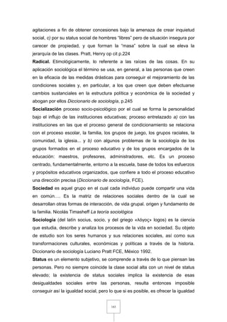 143
agitaciones a fin de obtener concesiones bajo la amenaza de crear inquietud
social, c) por su status social de hombres “libres” pero de situación insegura por
carecer de propiedad, y que forman la “masa” sobre la cual se eleva la
jerarquía de las clases. Pratt, Henry op cit p.224
Radical. Etimológicamente, lo referente a las raíces de las cosas. En su
aplicación sociológica el término se usa, en general, a las personas que creen
en la eficacia de las medidas drásticas para conseguir el mejoramiento de las
condiciones sociales y, en particular, a los que creen que deben efectuarse
cambios sustanciales en la estructura política y económica de la sociedad y
abogan por ellos Diccionario de sociología, p.245
Socialización proceso socio-psicológico por el cual se forma la personalidad
bajo el influjo de las instituciones educativas; proceso entrelazado a) con las
instituciones en las que el proceso general de condicionamiento se relaciona
con el proceso escolar, la familia, los grupos de juego, los grupos raciales, la
comunidad, la iglesia... y b) con algunos problemas de la sociología de los
grupos formados en el proceso educativo y de los grupos encargados de la
educación: maestros, profesores, administradores, etc. Es un proceso
centrado, fundamentalmente, entorno a la escuela, base de todos los esfuerzos
y propósitos educativos organizados, que confiere a todo el proceso educativo
una dirección precisa (Diccionario de sociología, FCE).
Sociedad es aquel grupo en el cual cada individuo puede compartir una vida
en común…. Es la matriz de relaciones sociales dentro de la cual se
desarrollan otras formas de interacción, de vida grupal. origen y fundamento de
la familia. Nicolás Timasheff La teoría sociológica
Sociología (del latín socius, socio, y del griego «λóγος» logos) es la ciencia
que estudia, describe y analiza los procesos de la vida en sociedad. Su objeto
de estudio son los seres humanos y sus relaciones sociales, así como sus
transformaciones culturales, económicas y políticas a través de la historia.
Diccionario de sociología Luciano Pratt FCE, México 1992.
Status es un elemento subjetivo, se comprende a través de lo que piensan las
personas. Pero no siempre coincide la clase social alta con un nivel de status
elevado; la existencia de status sociales implica la existencia de esas
desigualdades sociales entre las personas, resulta entonces imposible
conseguir así la igualdad social, pero lo que si es posible, es ofrecer la igualdad
 