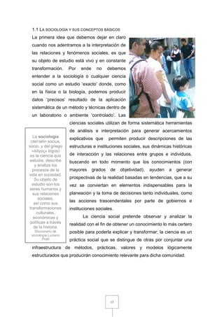 13
1.1 LA SOCIOLOGÍA Y SUS CONCEPTOS BÁSICOS
La primera idea que debemos dejar en claro
cuando nos adentramos a la interpretación de
las relaciones y fenómenos sociales, es que
su objeto de estudio está vivo y en constante
transformación. Por ende no debemos
entender a la sociología o cualquier ciencia
social como un estudio ‘exacto’ donde, como
en la física o la biología, podemos producir
datos ‘precisos’ resultado de la aplicación
sistemática de un método y técnicas dentro de
un laboratorio o ambiente ‘controlado’. Las
ciencias sociales utilizan de forma sistemática herramientas
de análisis e interpretación para generar acercamientos
explicativos que permiten producir descripciones de las
estructuras e instituciones sociales, sus dinámicas históricas
de interacción y las relaciones entre grupos e individuos,
buscando en todo momento que los conocimientos (con
mayores grados de objetividad), ayuden a generar
prospectivas de la realidad basadas en tendencias, que a su
vez se conviertan en elementos indispensables para la
planeación y la toma de decisiones tanto individuales, como
las acciones trascendentales por parte de gobiernos e
instituciones sociales.
La ciencia social pretende observar y analizar la
realidad con el fin de obtener un conocimiento lo más certero
posible para poderla explicar y transformar; la ciencia es un
práctica social que se distingue de otras por conjuntar una
infraestructura de métodos, prácticas, valores y modelos lógicamente
estructurados que producirán conocimiento relevante para dicha comunidad.
La sociología
(del latín socius,
socio, y del griego
«λóγος» logos)
es la ciencia que
estudia, describe
y analiza los
procesos de la
vida en sociedad.
Su objeto de
estudio son los
seres humanos y
sus relaciones
sociales,
así como sus
transformaciones
culturales,
económicas y
políticas a través
de la historia.
Diccionario de
sociología Luciano
Pratt
 