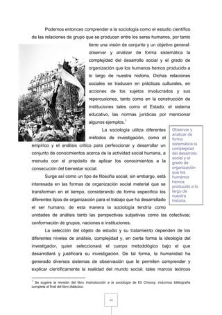 14
Podemos entonces comprender a la sociología como el estudio científico
de las relaciones de grupo que se producen entre los seres humanos, por tanto
tiene una visión de conjunto y un objetivo general:
observar y analizar de forma sistemática la
complejidad del desarrollo social y el grado de
organización que los humanos hemos producido a
lo largo de nuestra historia. Dichas relaciones
sociales se traducen en prácticas culturales, en
acciones de los sujetos involucrados y sus
repercusiones, tanto como en la construcción de
instituciones tales como el Estado, el sistema
educativo, las normas jurídicas por mencionar
algunos ejemplos.1
La sociología utiliza diferentes
métodos de investigación, como el
empírico y el análisis crítico para perfeccionar y desarrollar un
conjunto de conocimientos acerca de la actividad social humana, a
menudo con el propósito de aplicar los conocimientos a la
consecución del bienestar social.
Surge así como un tipo de filosofía social, sin embargo, está
interesada en las formas de organización social material que se
transforman en el tiempo, considerando de forma específica los
diferentes tipos de organización para el trabajo que ha desarrollado
el ser humano, de esta manera la sociología tendría como
unidades de análisis tanto las perspectivas subjetivas como las colectivas;
conformación de grupos, naciones e instituciones.
La selección del objeto de estudio y su tratamiento dependen de los
diferentes niveles de análisis, complejidad y, en cierta forma la ideología del
investigador, quien seleccionará el cuerpo metodológico bajo el que
desarrollará y justificará su investigación. De tal forma, la humanidad ha
generado diversos sistemas de observación que le permiten comprender y
explicar científicamente la realidad del mundo social; tales marcos teóricos
1
Se sugiere la revisión del libro Instroducción a la sociología de Eli Chonoy; incluímos bibliografía
completa al final del libro didáctico.
Observar y
analizar de
forma
sistemática la
complejidad
del desarrollo
social y el
grado de
organización
que los
humanos
hemos
producido a lo
largo de
nuestra
historia.
 