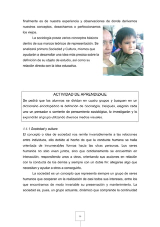 16
finalmente es de nuestra experiencia y observaciones de donde derivamos
nuestros conceptos, desechamos o perfeccionamos
los viejos.
La sociología posee varios conceptos básicos
dentro de sus marcos teóricos de representación. Se
analizará primero Sociedad y Cultura, mismos que
ayudarán a desarrollar una idea más precisa sobre la
definición de su objeto de estudio, así como su
relación directa con la idea educativa.
ACTIVIDAD DE APRENDIZAJE
Se pedirá que los alumnos se dividan en cuatro grupos y busquen en un
diccionario enciclopédico la definición de Sociología. Después, elegirán cada
uno un pensador o corriente de pensamiento sociológico, lo investigarán y lo
expondrán al grupo utilizando diversos medios visuales.
1.1.1 Sociedad y cultura
El concepto o idea de sociedad nos remite invariablemente a las relaciones
entre individuos, ello debido al hecho de que la conducta humana se halla
orientada de innumerables formas hacia las otras personas. Los seres
humanos no sólo viven juntos, sino que cotidianamente se encuentran en
interacción, respondiendo unos a otros, orientando sus acciones en relación
con la conducta de los demás y siempre con un doble fin: allegarse algo que
necesitan y ayudar a otros a conseguirlo.
La sociedad es un concepto que representa siempre un grupo de seres
humanos que cooperan en la realización de casi todos sus intereses, entre los
que encontramos de modo invariable su preservación y mantenimiento. La
sociedad es, pues, un grupo actuante, dinámico que comprende la continuidad
 