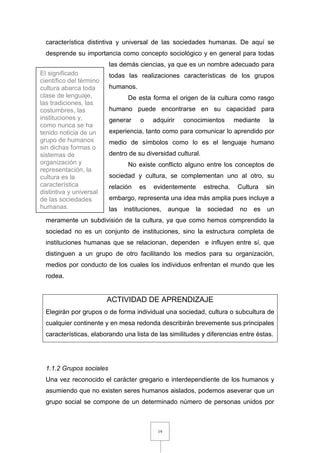 19
característica distintiva y universal de las sociedades humanas. De aquí se
desprende su importancia como concepto sociológico y en general para todas
las demás ciencias, ya que es un nombre adecuado para
todas las realizaciones características de los grupos
humanos.
De esta forma el origen de la cultura como rasgo
humano puede encontrarse en su capacidad para
generar o adquirir conocimientos mediante la
experiencia, tanto como para comunicar lo aprendido por
medio de símbolos como lo es el lenguaje humano
dentro de su diversidad cultural.
No existe conflicto alguno entre los conceptos de
sociedad y cultura, se complementan uno al otro, su
relación es evidentemente estrecha. Cultura sin
embargo, representa una idea más amplia pues incluye a
las instituciones, aunque la sociedad no es un
meramente un subdivisión de la cultura, ya que como hemos comprendido la
sociedad no es un conjunto de instituciones, sino la estructura completa de
instituciones humanas que se relacionan, dependen e influyen entre sí, que
distinguen a un grupo de otro facilitando los medios para su organización,
medios por conducto de los cuales los individuos enfrentan el mundo que les
rodea.
ACTIVIDAD DE APRENDIZAJE
Elegirán por grupos o de forma individual una sociedad, cultura o subcultura de
cualquier continente y en mesa redonda describirán brevemente sus principales
características, elaborando una lista de las similitudes y diferencias entre éstas.
1.1.2 Grupos sociales
Una vez reconocido el carácter gregario e interdependiente de los humanos y
asumiendo que no existen seres humanos aislados, podemos aseverar que un
grupo social se compone de un determinado número de personas unidos por
El significado
científico del término
cultura abarca toda
clase de lenguaje,
las tradiciones, las
costumbres, las
instituciones y,
como nunca se ha
tenido noticia de un
grupo de humanos
sin dichas formas o
sistemas de
organización y
representación, la
cultura es la
característica
distintiva y universal
de las sociedades
humanas.
 